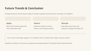 Future Trends & Conclusion
Emerging directions: 6G and beyond, Edge AI, Quantum-assisted machine learning, and deeper IoT integration.
Adopt
Start small with pilot projects that
show measurable value.
Govern
Implement policies for privacy,
fairness, and model governance.
Educate
Build skills across faculty and
students to manage AI-enabled ICT.
"AI is not just a technology upgrade—it's a change in how ICT systems think, adapt, and serve society."
Questions for reflection: How will your department responsibly adopt AI? What skills should students prioritize?
 