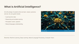 What is Artificial Intelligence?
AI is the design of systems that can learn, reason, perceive,
and act. Its core goals include:
• Learning from data
• Reasoning and problem-solving
• Perception (vision, speech)
• Natural language understanding
Branches: Machine Learning, Deep Learning, Natural Language Processing, Computer Vision.
 