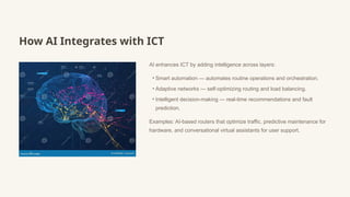 How AI Integrates with ICT
AI enhances ICT by adding intelligence across layers:
• Smart automation — automates routine operations and orchestration.
• Adaptive networks — self-optimizing routing and load balancing.
• Intelligent decision-making — real-time recommendations and fault
prediction.
Examples: AI-based routers that optimize traffic, predictive maintenance for
hardware, and conversational virtual assistants for user support.
 