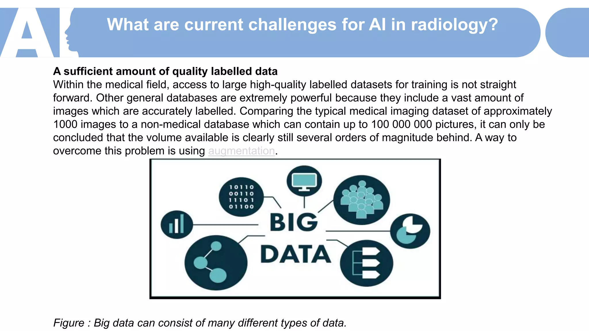What are current challenges for AI in radiology?
A sufficient amount of quality labelled data
Within the medical field, access to large high-quality labelled datasets for training is not straight
forward. Other general databases are extremely powerful because they include a vast amount of
images which are accurately labelled. Comparing the typical medical imaging dataset of approximately
1000 images to a non-medical database which can contain up to 100 000 000 pictures, it can only be
concluded that the volume available is clearly still several orders of magnitude behind. A way to
overcome this problem is using augmentation.
Figure : Big data can consist of many different types of data.
 