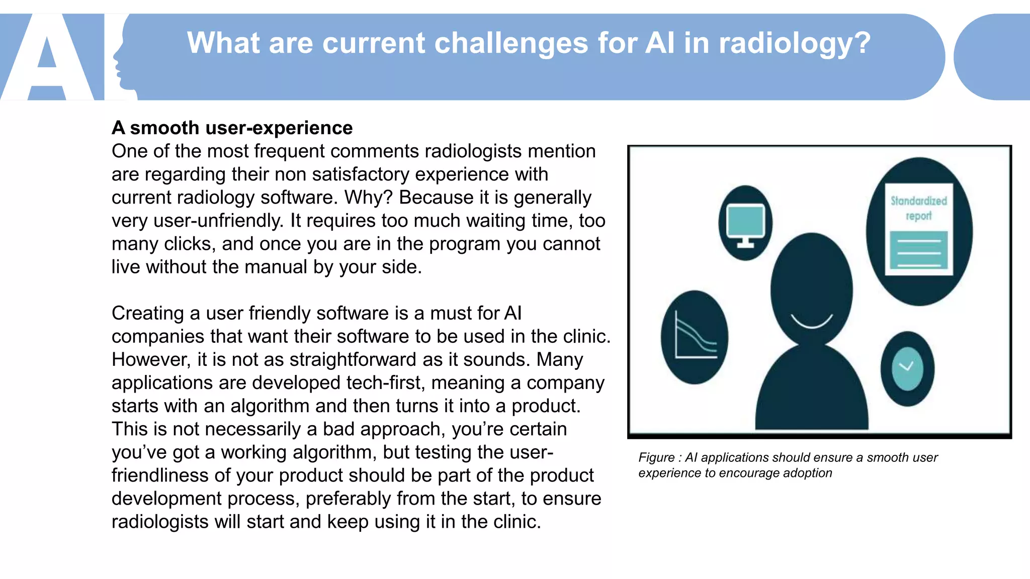 What are current challenges for AI in radiology?
A smooth user-experience
One of the most frequent comments radiologists mention
are regarding their non satisfactory experience with
current radiology software. Why? Because it is generally
very user-unfriendly. It requires too much waiting time, too
many clicks, and once you are in the program you cannot
live without the manual by your side.
Creating a user friendly software is a must for AI
companies that want their software to be used in the clinic.
However, it is not as straightforward as it sounds. Many
applications are developed tech-first, meaning a company
starts with an algorithm and then turns it into a product.
This is not necessarily a bad approach, you’re certain
you’ve got a working algorithm, but testing the user-
friendliness of your product should be part of the product
development process, preferably from the start, to ensure
radiologists will start and keep using it in the clinic.
Figure : AI applications should ensure a smooth user
experience to encourage adoption
 