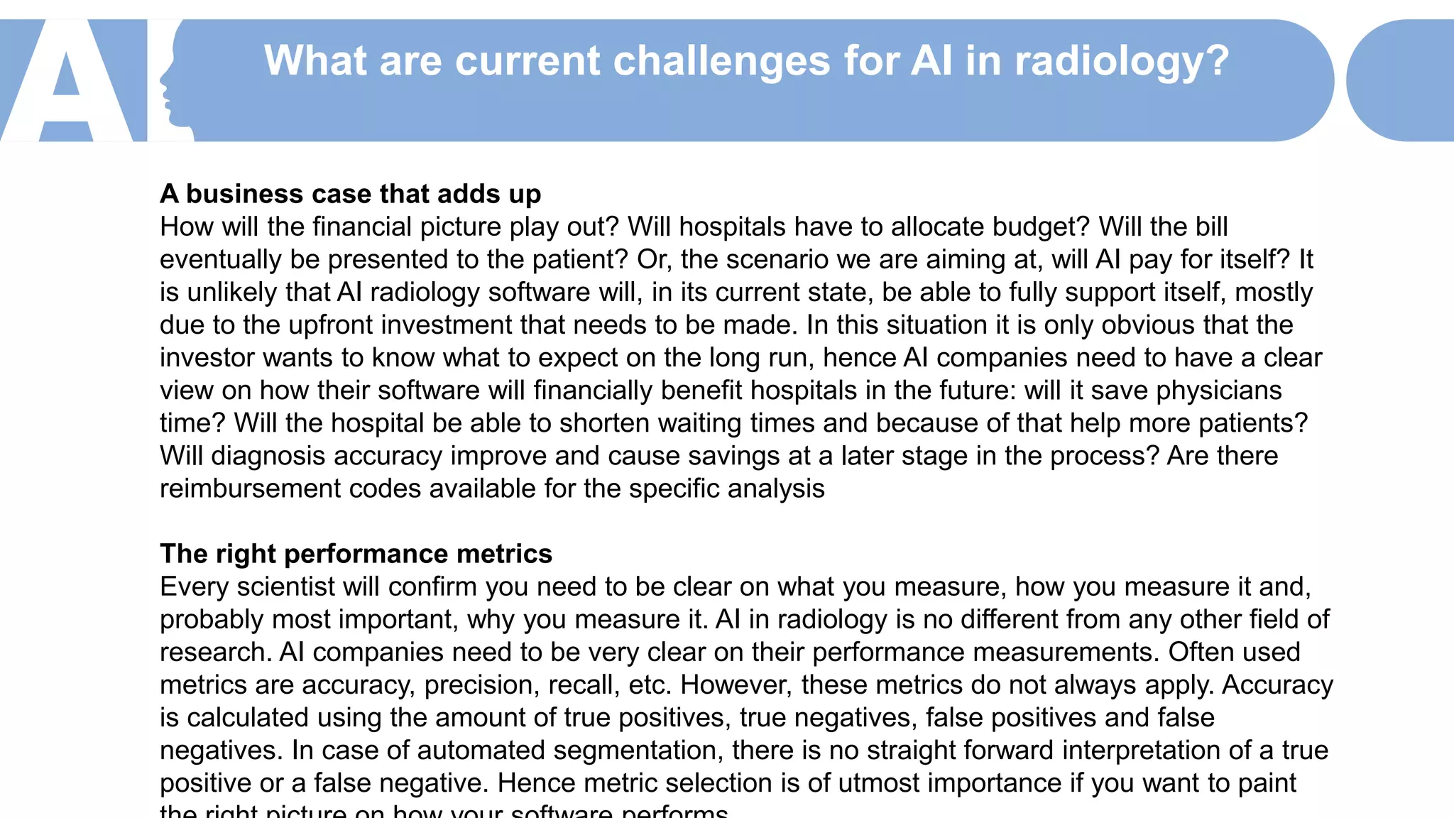 What are current challenges for AI in radiology?
A business case that adds up
How will the financial picture play out? Will hospitals have to allocate budget? Will the bill
eventually be presented to the patient? Or, the scenario we are aiming at, will AI pay for itself? It
is unlikely that AI radiology software will, in its current state, be able to fully support itself, mostly
due to the upfront investment that needs to be made. In this situation it is only obvious that the
investor wants to know what to expect on the long run, hence AI companies need to have a clear
view on how their software will financially benefit hospitals in the future: will it save physicians
time? Will the hospital be able to shorten waiting times and because of that help more patients?
Will diagnosis accuracy improve and cause savings at a later stage in the process? Are there
reimbursement codes available for the specific analysis
The right performance metrics
Every scientist will confirm you need to be clear on what you measure, how you measure it and,
probably most important, why you measure it. AI in radiology is no different from any other field of
research. AI companies need to be very clear on their performance measurements. Often used
metrics are accuracy, precision, recall, etc. However, these metrics do not always apply. Accuracy
is calculated using the amount of true positives, true negatives, false positives and false
negatives. In case of automated segmentation, there is no straight forward interpretation of a true
positive or a false negative. Hence metric selection is of utmost importance if you want to paint
 