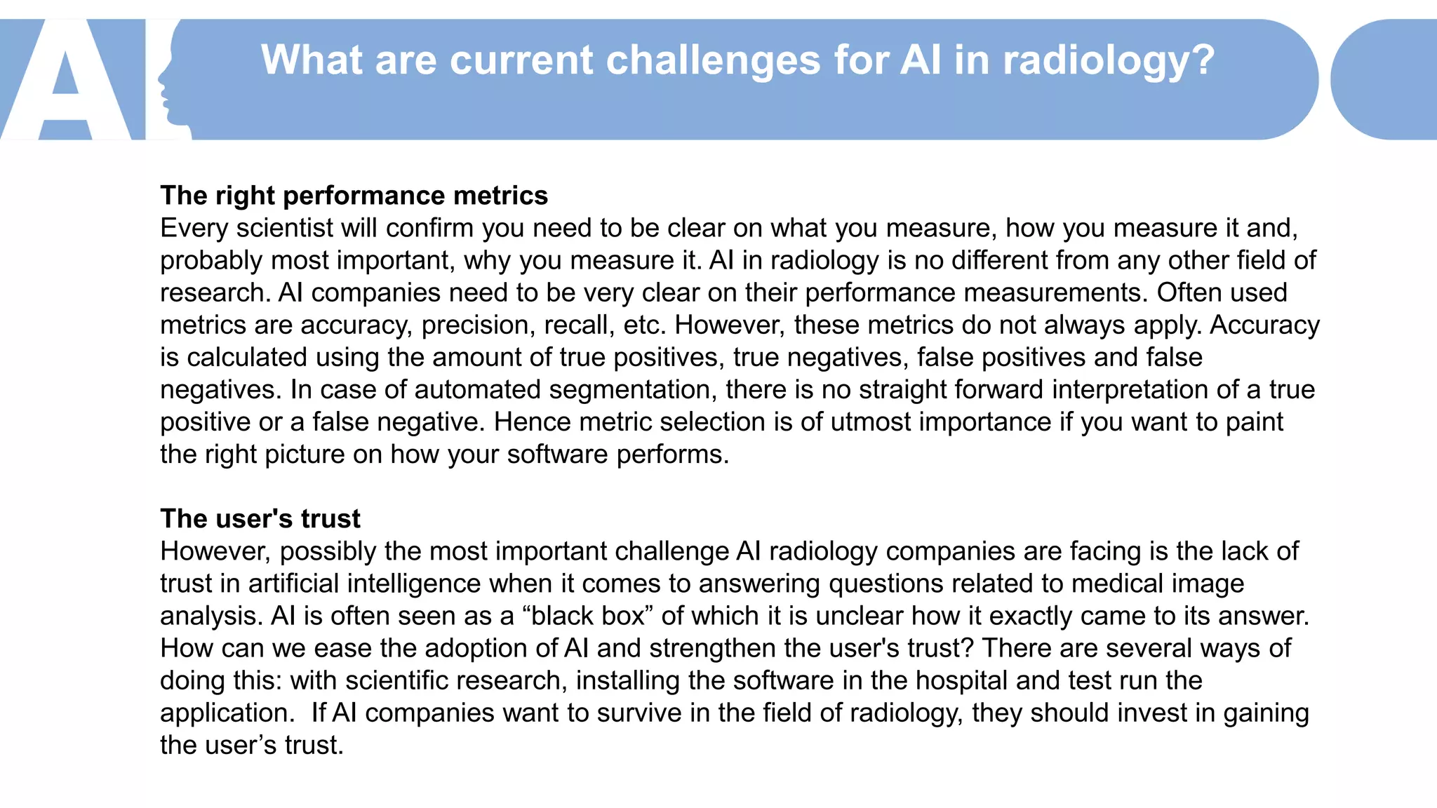 What are current challenges for AI in radiology?
The right performance metrics
Every scientist will confirm you need to be clear on what you measure, how you measure it and,
probably most important, why you measure it. AI in radiology is no different from any other field of
research. AI companies need to be very clear on their performance measurements. Often used
metrics are accuracy, precision, recall, etc. However, these metrics do not always apply. Accuracy
is calculated using the amount of true positives, true negatives, false positives and false
negatives. In case of automated segmentation, there is no straight forward interpretation of a true
positive or a false negative. Hence metric selection is of utmost importance if you want to paint
the right picture on how your software performs.
The user's trust
However, possibly the most important challenge AI radiology companies are facing is the lack of
trust in artificial intelligence when it comes to answering questions related to medical image
analysis. AI is often seen as a “black box” of which it is unclear how it exactly came to its answer.
How can we ease the adoption of AI and strengthen the user's trust? There are several ways of
doing this: with scientific research, installing the software in the hospital and test run the
application. If AI companies want to survive in the field of radiology, they should invest in gaining
the user’s trust.
 