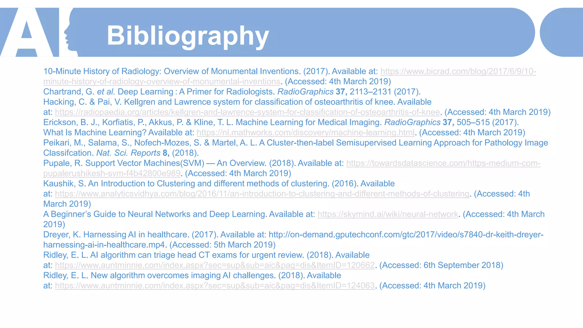 Bibliography
10-Minute History of Radiology: Overview of Monumental Inventions. (2017). Available at: https://www.bicrad.com/blog/2017/6/9/10-
minute-history-of-radiology-overview-of-monumental-inventions. (Accessed: 4th March 2019)
Chartrand, G. et al. Deep Learning : A Primer for Radiologists. RadioGraphics 37, 2113–2131 (2017).
Hacking, C. & Pai, V. Kellgren and Lawrence system for classification of osteoarthritis of knee. Available
at: https://radiopaedia.org/articles/kellgren-and-lawrence-system-for-classification-of-osteoarthritis-of-knee. (Accessed: 4th March 2019)
Erickson, B. J., Korfiatis, P., Akkus, P. & Kline, T. L. Machine Learning for Medical Imaging. RadioGraphics 37, 505–515 (2017).
What Is Machine Learning? Available at: https://nl.mathworks.com/discovery/machine-learning.html. (Accessed: 4th March 2019)
Peikari, M., Salama, S., Nofech-Mozes, S. & Martel, A. L. A Cluster-then-label Semisupervised Learning Approach for Pathology Image
Classifcation. Nat. Sci. Reports 8, (2018).
Pupale, R. Support Vector Machines(SVM) — An Overview. (2018). Available at: https://towardsdatascience.com/https-medium-com-
pupalerushikesh-svm-f4b42800e989. (Accessed: 4th March 2019)
Kaushik, S. An Introduction to Clustering and different methods of clustering. (2016). Available
at: https://www.analyticsvidhya.com/blog/2016/11/an-introduction-to-clustering-and-different-methods-of-clustering. (Accessed: 4th
March 2019)
A Beginner’s Guide to Neural Networks and Deep Learning. Available at: https://skymind.ai/wiki/neural-network. (Accessed: 4th March
2019)
Dreyer, K. Harnessing AI in healthcare. (2017). Available at: http://on-demand.gputechconf.com/gtc/2017/video/s7840-dr-keith-dreyer-
harnessing-ai-in-healthcare.mp4. (Accessed: 5th March 2019)
Ridley, E. L. AI algorithm can triage head CT exams for urgent review. (2018). Available
at: https://www.auntminnie.com/index.aspx?sec=sup&sub=aic&pag=dis&ItemID=120662. (Accessed: 6th September 2018)
Ridley, E. L. New algorithm overcomes imaging AI challenges. (2018). Available
at: https://www.auntminnie.com/index.aspx?sec=sup&sub=aic&pag=dis&ItemID=124063. (Accessed: 4th March 2019)
 