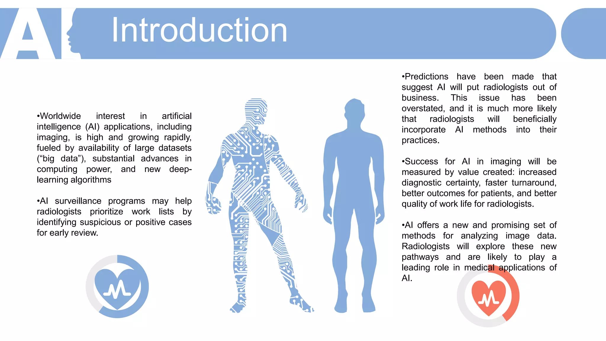 Introduction
•Worldwide interest in artificial
intelligence (AI) applications, including
imaging, is high and growing rapidly,
fueled by availability of large datasets
(“big data”), substantial advances in
computing power, and new deep-
learning algorithms
•AI surveillance programs may help
radiologists prioritize work lists by
identifying suspicious or positive cases
for early review.
•Predictions have been made that
suggest AI will put radiologists out of
business. This issue has been
overstated, and it is much more likely
that radiologists will beneficially
incorporate AI methods into their
practices.
•Success for AI in imaging will be
measured by value created: increased
diagnostic certainty, faster turnaround,
better outcomes for patients, and better
quality of work life for radiologists.
•AI offers a new and promising set of
methods for analyzing image data.
Radiologists will explore these new
pathways and are likely to play a
leading role in medical applications of
AI.
 