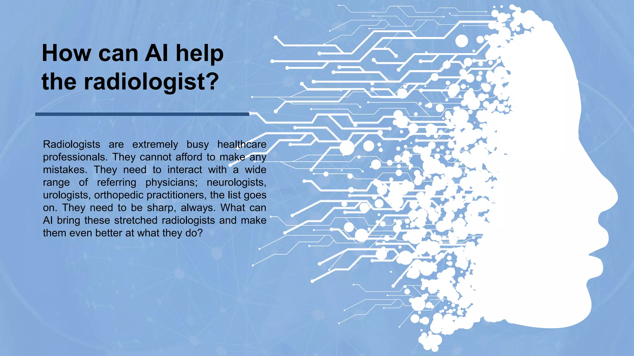 Radiologists are extremely busy healthcare
professionals. They cannot afford to make any
mistakes. They need to interact with a wide
range of referring physicians; neurologists,
urologists, orthopedic practitioners, the list goes
on. They need to be sharp, always. What can
AI bring these stretched radiologists and make
them even better at what they do?
How can AI help
the radiologist?
 