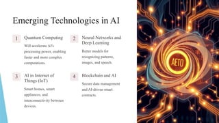 Emerging Technologies in AI
1 Quantum Computing
Will accelerate AI's
processing power, enabling
faster and more complex
computations.
2 Neural Networks and
Deep Learning
Better models for
recognizing patterns,
images, and speech.
3 AI in Internet of
Things (IoT)
Smart homes, smart
appliances, and
interconnectivity between
devices.
4 Blockchain and AI
Secure data management
and AI-driven smart
contracts.
 