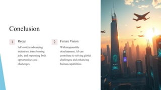 Conclusion
1 Recap
AI’s role in advancing
industries, transforming
jobs, and presenting both
opportunities and
challenges.
2 Future Vision
With responsible
development, AI can
contribute to solving global
challenges and enhancing
human capabilities.
 