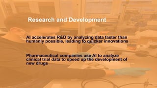 Research and Development
AI accelerates R&D by analyzing data faster than
humanly possible, leading to quicker innovations
Pharmaceutical companies use AI to analyze
clinical trial data to speed up the development of
new drugs
 