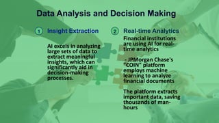 Data Analysis and Decision Making
1 Insight Extraction
AI excels in analyzing
large sets of data to
extract meaningful
insights, which can
significantly aid in
decision-making
processes.
2 Real-time Analytics
Financial institutions
are using AI for real-
time analytics
- JPMorgan Chase's
"COIN" platform
employs machine
learning to analyze
financial documents
The platform extracts
important data, saving
thousands of man-
hours
 