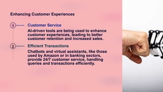 Enhancing Customer Experiences
1 Customer Service
AI-driven tools are being used to enhance
customer experiences, leading to better
customer retention and increased sales.
2 Efficient Transactions
Chatbots and virtual assistants, like those
used by Amazon or in banking sectors,
provide 24/7 customer service, handling
queries and transactions efficiently.
 