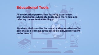 Educational Tools
AI in education personalizes learning experiences,
identifying areas where students need more help and
tailoring the content accordingly.
AI-driven platforms like Coursera or Khan Academy offer
personalized learning paths based on individual student
performance.
 