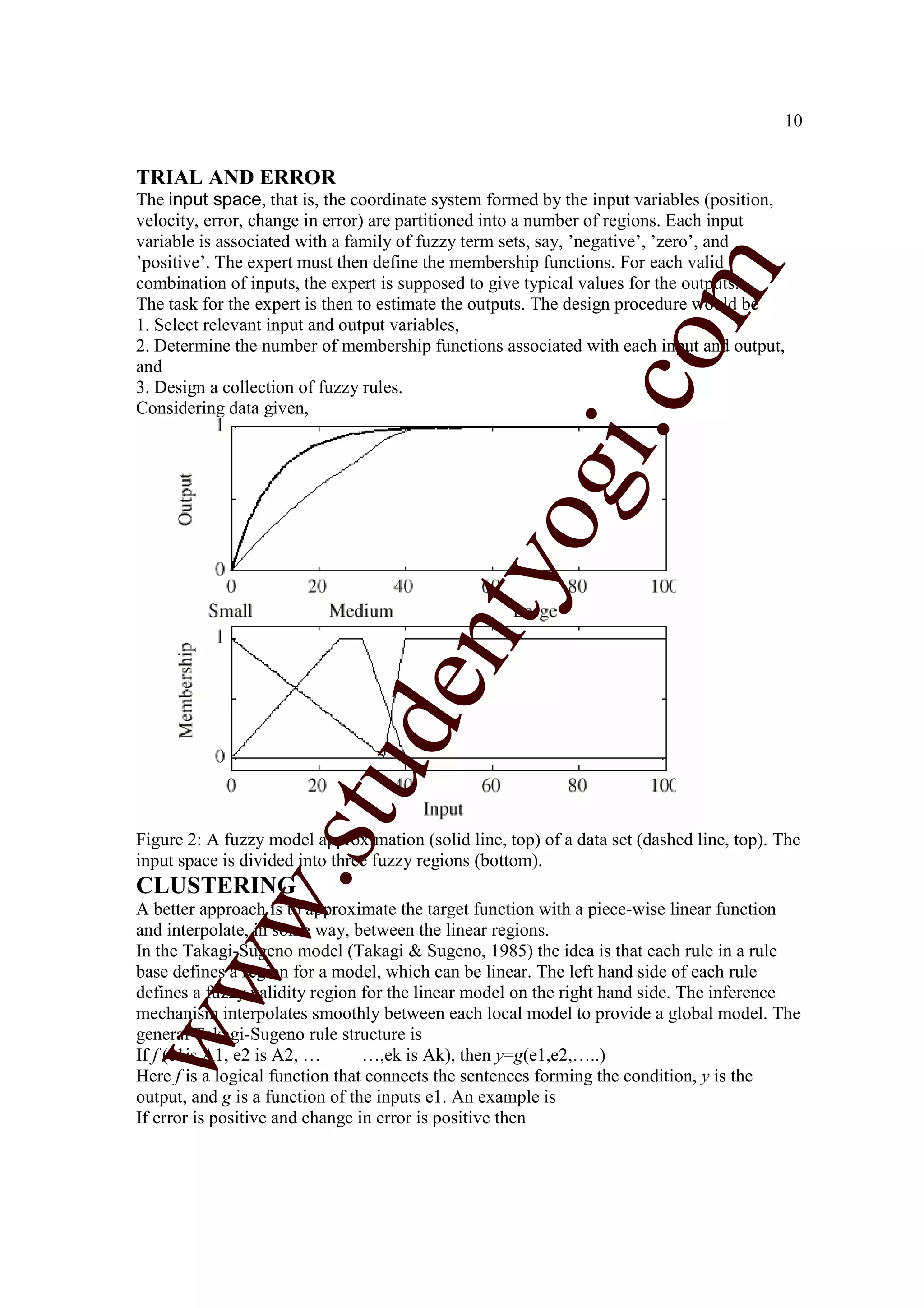 10


TRIAL AND ERROR
The input space, that is, the coordinate system formed by the input variables (position,
velocity, error, change in error) are partitioned into a number of regions. Each input
variable is associated with a family of fuzzy term sets, say, ’negative’, ’zero’, and
’positive’. The expert must then define the membership functions. For each valid




                                                                  m
combination of inputs, the expert is supposed to give typical values for the outputs.
The task for the expert is then to estimate the outputs. The design procedure would be
1. Select relevant input and output variables,




                                                                co
2. Determine the number of membership functions associated with each input and output,
and
3. Design a collection of fuzzy rules.
Considering data given,




                                                       gi.
                                           tyo
                        d          en
                    stu



Figure 2: A fuzzy model approximation (solid line, top) of a data set (dashed line, top). The
input space is divided into three fuzzy regions (bottom).
           w.




CLUSTERING
A better approach is to approximate the target function with a piece-wise linear function
and interpolate, in some way, between the linear regions.
In the Takagi-Sugeno model (Takagi & Sugeno, 1985) the idea is that each rule in a rule
ww




base defines a region for a model, which can be linear. The left hand side of each rule
defines a fuzzy validity region for the linear model on the right hand side. The inference
mechanism interpolates smoothly between each local model to provide a global model. The
general Takagi-Sugeno rule structure is
If f (e1is A1, e2 is A2, …       …,ek is Ak), then y=g(e1,e2,…..)
Here f is a logical function that connects the sentences forming the condition, y is the
output, and g is a function of the inputs e1. An example is
If error is positive and change in error is positive then
 