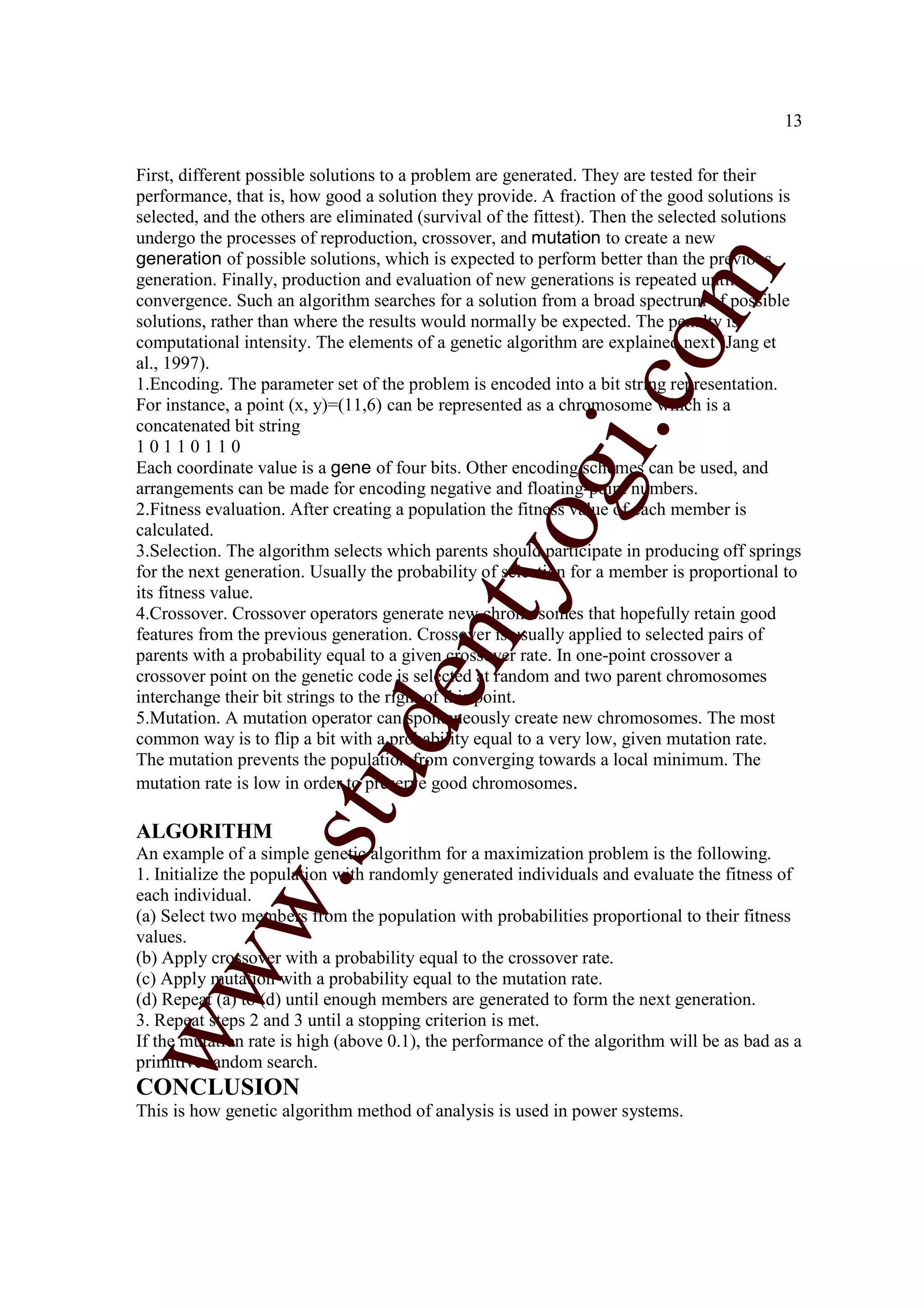 13


First, different possible solutions to a problem are generated. They are tested for their
performance, that is, how good a solution they provide. A fraction of the good solutions is
selected, and the others are eliminated (survival of the fittest). Then the selected solutions
undergo the processes of reproduction, crossover, and mutation to create a new
generation of possible solutions, which is expected to perform better than the previous




                                                                   m
generation. Finally, production and evaluation of new generations is repeated until
convergence. Such an algorithm searches for a solution from a broad spectrum of possible
solutions, rather than where the results would normally be expected. The penalty is




                                                                 co
computational intensity. The elements of a genetic algorithm are explained next (Jang et
al., 1997).
1.Encoding. The parameter set of the problem is encoded into a bit string representation.
For instance, a point (x, y)=(11,6) can be represented as a chromosome which is a
concatenated bit string




                                                       gi.
10110110
Each coordinate value is a gene of four bits. Other encoding schemes can be used, and
arrangements can be made for encoding negative and floating-point numbers.
2.Fitness evaluation. After creating a population the fitness value of each member is
calculated.
                                            tyo
3.Selection. The algorithm selects which parents should participate in producing off springs
for the next generation. Usually the probability of selection for a member is proportional to
its fitness value.
4.Crossover. Crossover operators generate new chromosomes that hopefully retain good
features from the previous generation. Crossover is usually applied to selected pairs of
                                   en
parents with a probability equal to a given crossover rate. In one-point crossover a
crossover point on the genetic code is selected at random and two parent chromosomes
interchange their bit strings to the right of this point.
5.Mutation. A mutation operator can spontaneously create new chromosomes. The most
                        d

common way is to flip a bit with a probability equal to a very low, given mutation rate.
The mutation prevents the population from converging towards a local minimum. The
                    stu


mutation rate is low in order to preserve good chromosomes.

ALGORITHM
An example of a simple genetic algorithm for a maximization problem is the following.
1. Initialize the population with randomly generated individuals and evaluate the fitness of
           w.




each individual.
(a) Select two members from the population with probabilities proportional to their fitness
values.
(b) Apply crossover with a probability equal to the crossover rate.
ww




(c) Apply mutation with a probability equal to the mutation rate.
(d) Repeat (a) to (d) until enough members are generated to form the next generation.
3. Repeat steps 2 and 3 until a stopping criterion is met.
If the mutation rate is high (above 0.1), the performance of the algorithm will be as bad as a
primitive random search.
CONCLUSION
This is how genetic algorithm method of analysis is used in power systems.
 