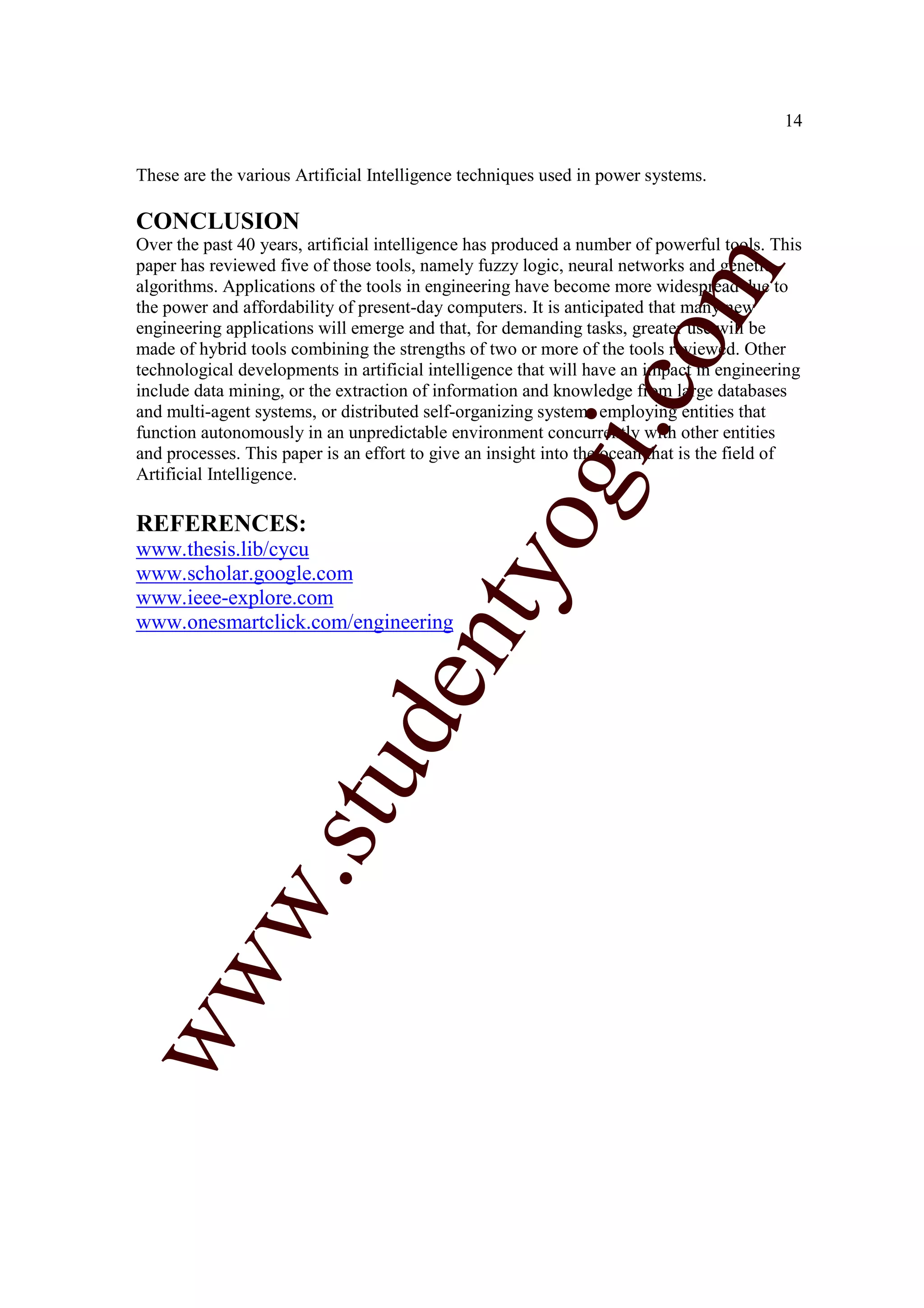 14


These are the various Artificial Intelligence techniques used in power systems.

CONCLUSION
Over the past 40 years, artificial intelligence has produced a number of powerful tools. This
paper has reviewed five of those tools, namely fuzzy logic, neural networks and genetic




                                                                  m
algorithms. Applications of the tools in engineering have become more widespread due to
the power and affordability of present-day computers. It is anticipated that many new
engineering applications will emerge and that, for demanding tasks, greater use will be




                                                                co
made of hybrid tools combining the strengths of two or more of the tools reviewed. Other
technological developments in artificial intelligence that will have an impact in engineering
include data mining, or the extraction of information and knowledge from large databases
and multi-agent systems, or distributed self-organizing systems employing entities that




                                                       gi.
function autonomously in an unpredictable environment concurrently with other entities
and processes. This paper is an effort to give an insight into the ocean that is the field of
Artificial Intelligence.

REFERENCES:
www.thesis.lib/cycu
www.scholar.google.com
                                           tyo
www.ieee-explore.com
www.onesmartclick.com/engineering
                        d          en
                    stu
           w.
ww
 
