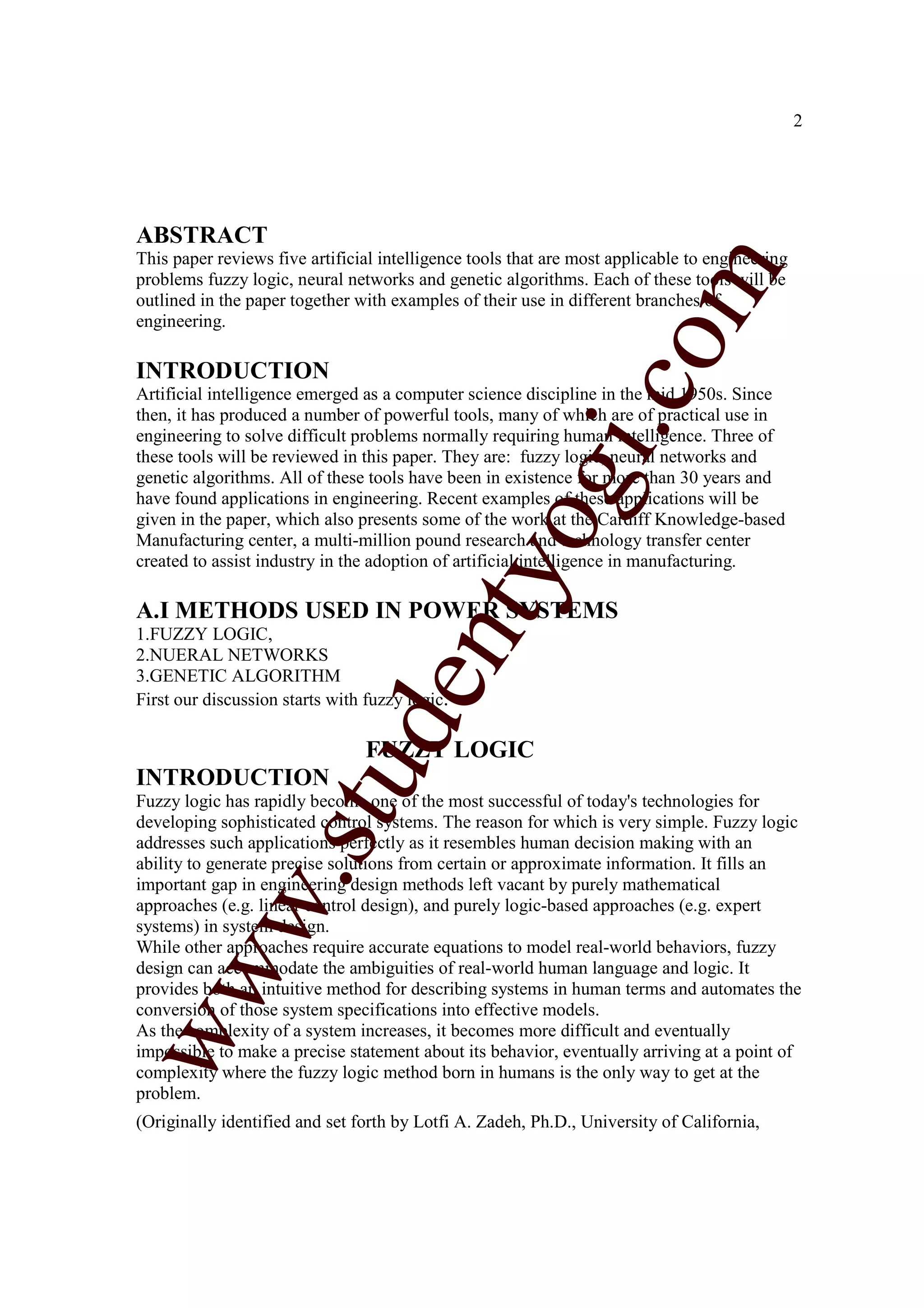 2




ABSTRACT
This paper reviews five artificial intelligence tools that are most applicable to engineering




                                                                   m
problems fuzzy logic, neural networks and genetic algorithms. Each of these tools will be
outlined in the paper together with examples of their use in different branches of
engineering.




                                                                 co
INTRODUCTION
Artificial intelligence emerged as a computer science discipline in the mid 1950s. Since
then, it has produced a number of powerful tools, many of which are of practical use in




                                                        gi.
engineering to solve difficult problems normally requiring human intelligence. Three of
these tools will be reviewed in this paper. They are: fuzzy logic, neural networks and
genetic algorithms. All of these tools have been in existence for more than 30 years and
have found applications in engineering. Recent examples of these applications will be
given in the paper, which also presents some of the work at the Cardiff Knowledge-based
                                            tyo
Manufacturing center, a multi-million pound research and technology transfer center
created to assist industry in the adoption of artificial intelligence in manufacturing.

A.I METHODS USED IN POWER SYSTEMS
1.FUZZY LOGIC,
                                    en
2.NUERAL NETWORKS
3.GENETIC ALGORITHM
First our discussion starts with fuzzy logic.
                        d

                                 FUZZY LOGIC
                    stu


INTRODUCTION
Fuzzy logic has rapidly become one of the most successful of today's technologies for
developing sophisticated control systems. The reason for which is very simple. Fuzzy logic
addresses such applications perfectly as it resembles human decision making with an
ability to generate precise solutions from certain or approximate information. It fills an
           w.




important gap in engineering design methods left vacant by purely mathematical
approaches (e.g. linear control design), and purely logic-based approaches (e.g. expert
systems) in system design.
While other approaches require accurate equations to model real-world behaviors, fuzzy
ww




design can accommodate the ambiguities of real-world human language and logic. It
provides both an intuitive method for describing systems in human terms and automates the
conversion of those system specifications into effective models.
As the complexity of a system increases, it becomes more difficult and eventually
impossible to make a precise statement about its behavior, eventually arriving at a point of
complexity where the fuzzy logic method born in humans is the only way to get at the
problem.
(Originally identified and set forth by Lotfi A. Zadeh, Ph.D., University of California,
 