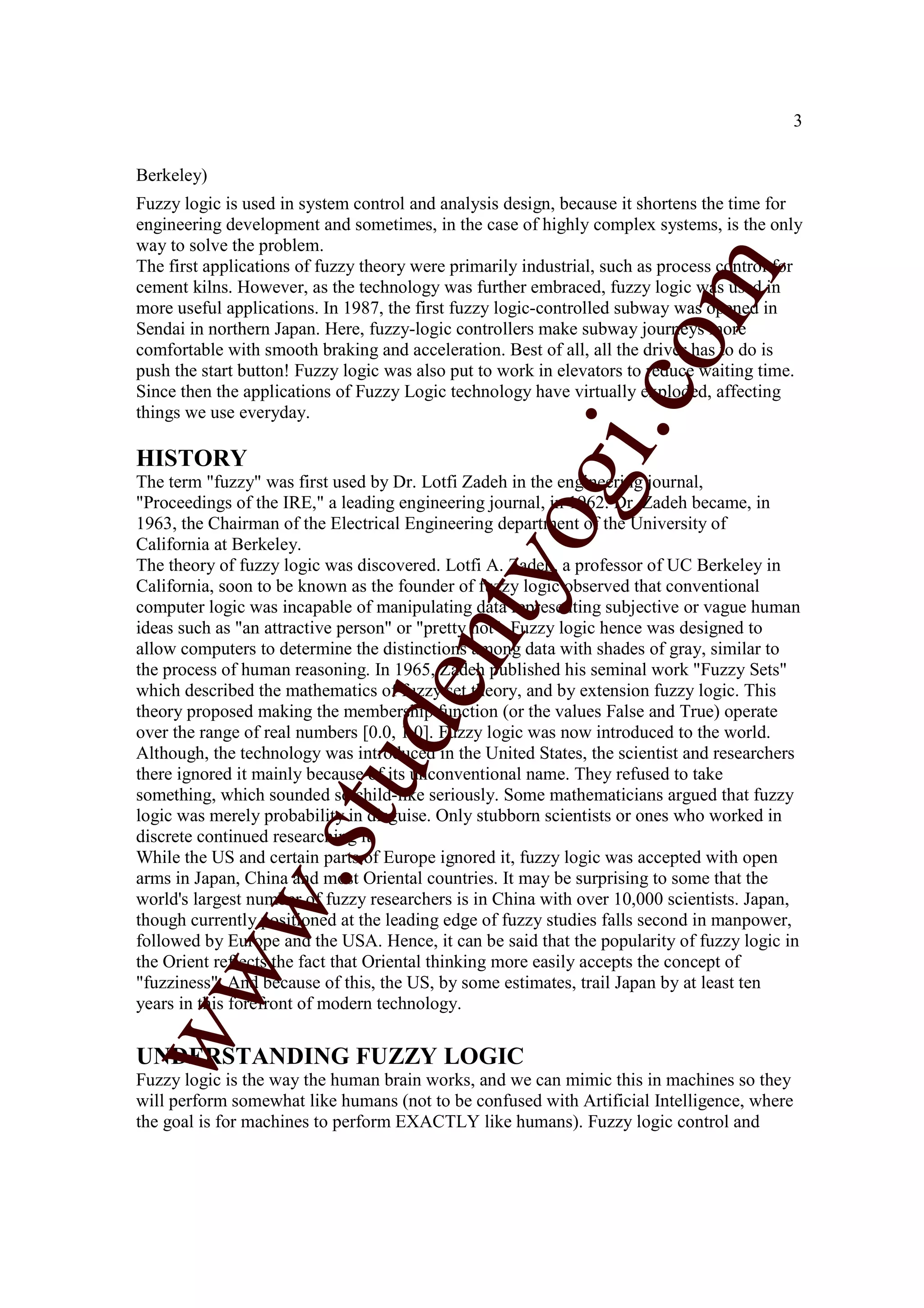 3


Berkeley)
Fuzzy logic is used in system control and analysis design, because it shortens the time for
engineering development and sometimes, in the case of highly complex systems, is the only
way to solve the problem.
The first applications of fuzzy theory were primarily industrial, such as process control for




                                                                  m
cement kilns. However, as the technology was further embraced, fuzzy logic was used in
more useful applications. In 1987, the first fuzzy logic-controlled subway was opened in
Sendai in northern Japan. Here, fuzzy-logic controllers make subway journeys more




                                                                co
comfortable with smooth braking and acceleration. Best of all, all the driver has to do is
push the start button! Fuzzy logic was also put to work in elevators to reduce waiting time.
Since then the applications of Fuzzy Logic technology have virtually exploded, affecting
things we use everyday.




                                                       gi.
HISTORY
The term "fuzzy" was first used by Dr. Lotfi Zadeh in the engineering journal,
"Proceedings of the IRE," a leading engineering journal, in 1962. Dr. Zadeh became, in

California at Berkeley.
                                           tyo
1963, the Chairman of the Electrical Engineering department of the University of

The theory of fuzzy logic was discovered. Lotfi A. Zadeh, a professor of UC Berkeley in
California, soon to be known as the founder of fuzzy logic observed that conventional
computer logic was incapable of manipulating data representing subjective or vague human
ideas such as "an attractive person" or "pretty hot". Fuzzy logic hence was designed to
                                   en
allow computers to determine the distinctions among data with shades of gray, similar to
the process of human reasoning. In 1965, Zadeh published his seminal work "Fuzzy Sets"
which described the mathematics of fuzzy set theory, and by extension fuzzy logic. This
theory proposed making the membership function (or the values False and True) operate
                        d

over the range of real numbers [0.0, 1.0]. Fuzzy logic was now introduced to the world.
Although, the technology was introduced in the United States, the scientist and researchers
                    stu


there ignored it mainly because of its unconventional name. They refused to take
something, which sounded so child-like seriously. Some mathematicians argued that fuzzy
logic was merely probability in disguise. Only stubborn scientists or ones who worked in
discrete continued researching it.
While the US and certain parts of Europe ignored it, fuzzy logic was accepted with open
            w.




arms in Japan, China and most Oriental countries. It may be surprising to some that the
world's largest number of fuzzy researchers is in China with over 10,000 scientists. Japan,
though currently positioned at the leading edge of fuzzy studies falls second in manpower,
followed by Europe and the USA. Hence, it can be said that the popularity of fuzzy logic in
the Orient reflects the fact that Oriental thinking more easily accepts the concept of
ww




"fuzziness". And because of this, the US, by some estimates, trail Japan by at least ten
years in this forefront of modern technology.


UNDERSTANDING FUZZY LOGIC
Fuzzy logic is the way the human brain works, and we can mimic this in machines so they
will perform somewhat like humans (not to be confused with Artificial Intelligence, where
the goal is for machines to perform EXACTLY like humans). Fuzzy logic control and
 