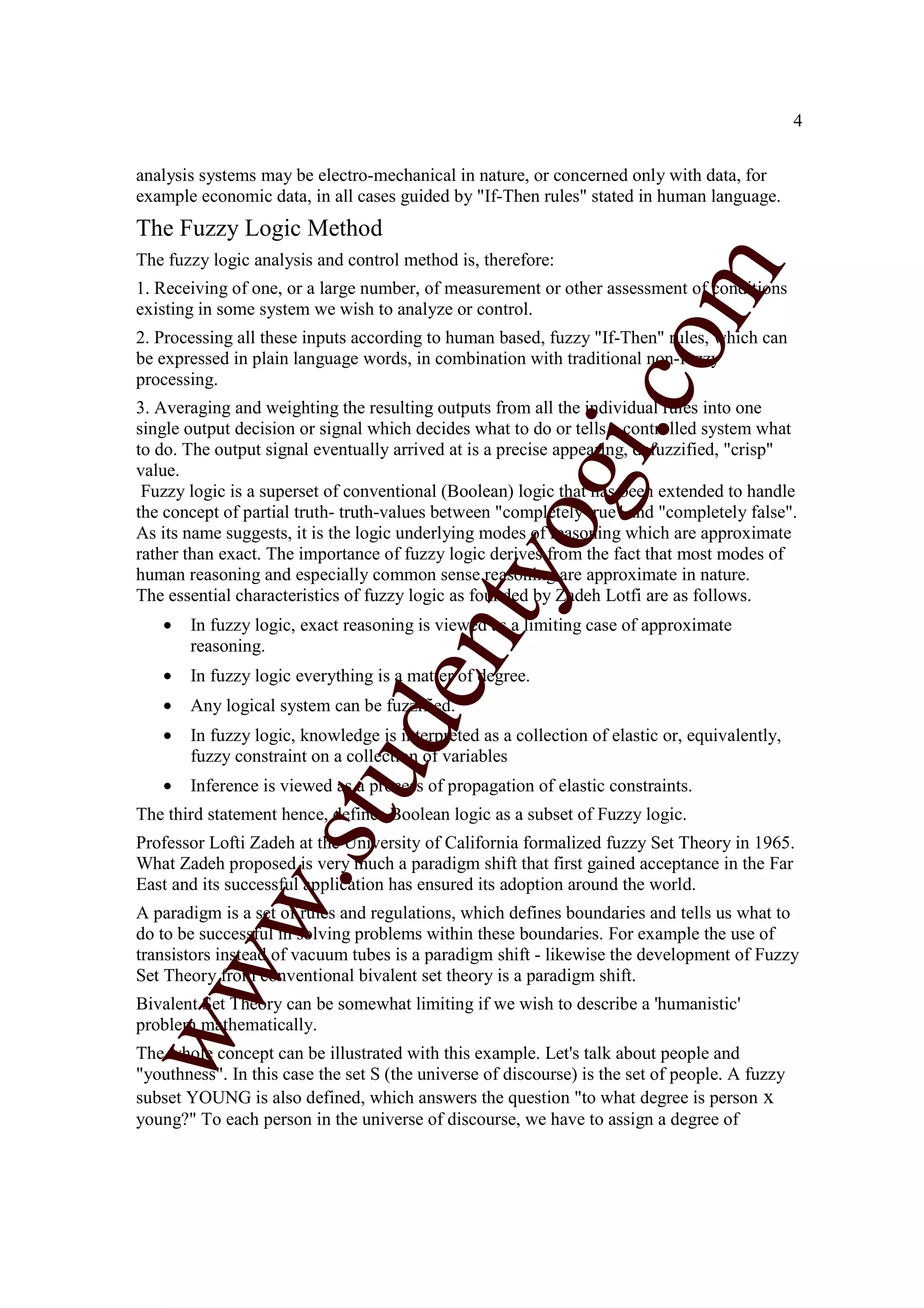 4


analysis systems may be electro-mechanical in nature, or concerned only with data, for
example economic data, in all cases guided by "If-Then rules" stated in human language.
The Fuzzy Logic Method
The fuzzy logic analysis and control method is, therefore:




                                                                    m
1. Receiving of one, or a large number, of measurement or other assessment of conditions
existing in some system we wish to analyze or control.
2. Processing all these inputs according to human based, fuzzy "If-Then" rules, which can




                                                                  co
be expressed in plain language words, in combination with traditional non-fuzzy
processing.
3. Averaging and weighting the resulting outputs from all the individual rules into one




                                                          gi.
single output decision or signal which decides what to do or tells a controlled system what
to do. The output signal eventually arrived at is a precise appearing, defuzzified, "crisp"
value.
 Fuzzy logic is a superset of conventional (Boolean) logic that has been extended to handle
the concept of partial truth- truth-values between "completely true" and "completely false".
                                            tyo
As its name suggests, it is the logic underlying modes of reasoning which are approximate
rather than exact. The importance of fuzzy logic derives from the fact that most modes of
human reasoning and especially common sense reasoning are approximate in nature.
The essential characteristics of fuzzy logic as founded by Zadeh Lotfi are as follows.
   •   In fuzzy logic, exact reasoning is viewed as a limiting case of approximate
                                    en
       reasoning.
   •   In fuzzy logic everything is a matter of degree.
   •   Any logical system can be fuzzified.
                        d

   •   In fuzzy logic, knowledge is interpreted as a collection of elastic or, equivalently,
       fuzzy constraint on a collection of variables
                    stu


   •   Inference is viewed as a process of propagation of elastic constraints.
The third statement hence, defines Boolean logic as a subset of Fuzzy logic.
Professor Lofti Zadeh at the University of California formalized fuzzy Set Theory in 1965.
What Zadeh proposed is very much a paradigm shift that first gained acceptance in the Far
           w.




East and its successful application has ensured its adoption around the world.
A paradigm is a set of rules and regulations, which defines boundaries and tells us what to
do to be successful in solving problems within these boundaries. For example the use of
transistors instead of vacuum tubes is a paradigm shift - likewise the development of Fuzzy
ww




Set Theory from conventional bivalent set theory is a paradigm shift.
Bivalent Set Theory can be somewhat limiting if we wish to describe a 'humanistic'
problem mathematically.
The whole concept can be illustrated with this example. Let's talk about people and
"youthness". In this case the set S (the universe of discourse) is the set of people. A fuzzy
subset YOUNG is also defined, which answers the question "to what degree is person x
young?" To each person in the universe of discourse, we have to assign a degree of
 