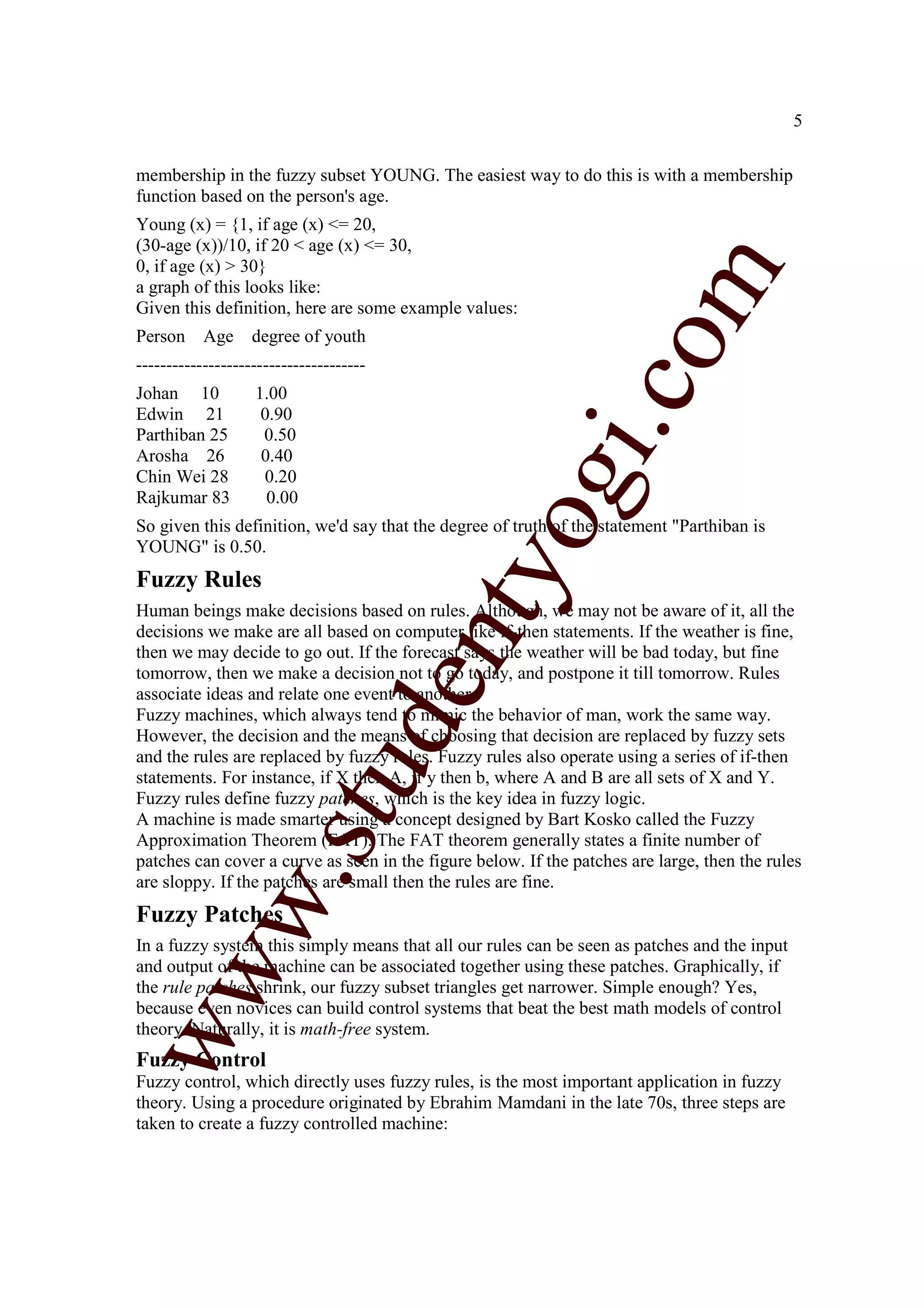 5


membership in the fuzzy subset YOUNG. The easiest way to do this is with a membership
function based on the person's age.
Young (x) = {1, if age (x) <= 20,
(30-age (x))/10, if 20 < age (x) <= 30,
0, if age (x) > 30}




                                                                   m
a graph of this looks like:
Given this definition, here are some example values:
Person     Age     degree of youth




                                                                 co
--------------------------------------
Johan 10           1.00
Edwin 21            0.90




                                                        gi.
Parthiban 25        0.50
Arosha 26           0.40
Chin Wei 28         0.20
Rajkumar 83          0.00
                                            tyo
So given this definition, we'd say that the degree of truth of the statement "Parthiban is
YOUNG" is 0.50.
Fuzzy Rules
Human beings make decisions based on rules. Although, we may not be aware of it, all the
decisions we make are all based on computer like if-then statements. If the weather is fine,
                                         en
then we may decide to go out. If the forecast says the weather will be bad today, but fine
tomorrow, then we make a decision not to go today, and postpone it till tomorrow. Rules
associate ideas and relate one event to another.
Fuzzy machines, which always tend to mimic the behavior of man, work the same way.
                           d

However, the decision and the means of choosing that decision are replaced by fuzzy sets
and the rules are replaced by fuzzy rules. Fuzzy rules also operate using a series of if-then
                       stu


statements. For instance, if X then A, if y then b, where A and B are all sets of X and Y.
Fuzzy rules define fuzzy patches, which is the key idea in fuzzy logic.
A machine is made smarter using a concept designed by Bart Kosko called the Fuzzy
Approximation Theorem (FAT). The FAT theorem generally states a finite number of
patches can cover a curve as seen in the figure below. If the patches are large, then the rules
             w.




are sloppy. If the patches are small then the rules are fine.
Fuzzy Patches
In a fuzzy system this simply means that all our rules can be seen as patches and the input
ww




and output of the machine can be associated together using these patches. Graphically, if
the rule patches shrink, our fuzzy subset triangles get narrower. Simple enough? Yes,
because even novices can build control systems that beat the best math models of control
theory. Naturally, it is math-free system.
Fuzzy Control
Fuzzy control, which directly uses fuzzy rules, is the most important application in fuzzy
theory. Using a procedure originated by Ebrahim Mamdani in the late 70s, three steps are
taken to create a fuzzy controlled machine:
 