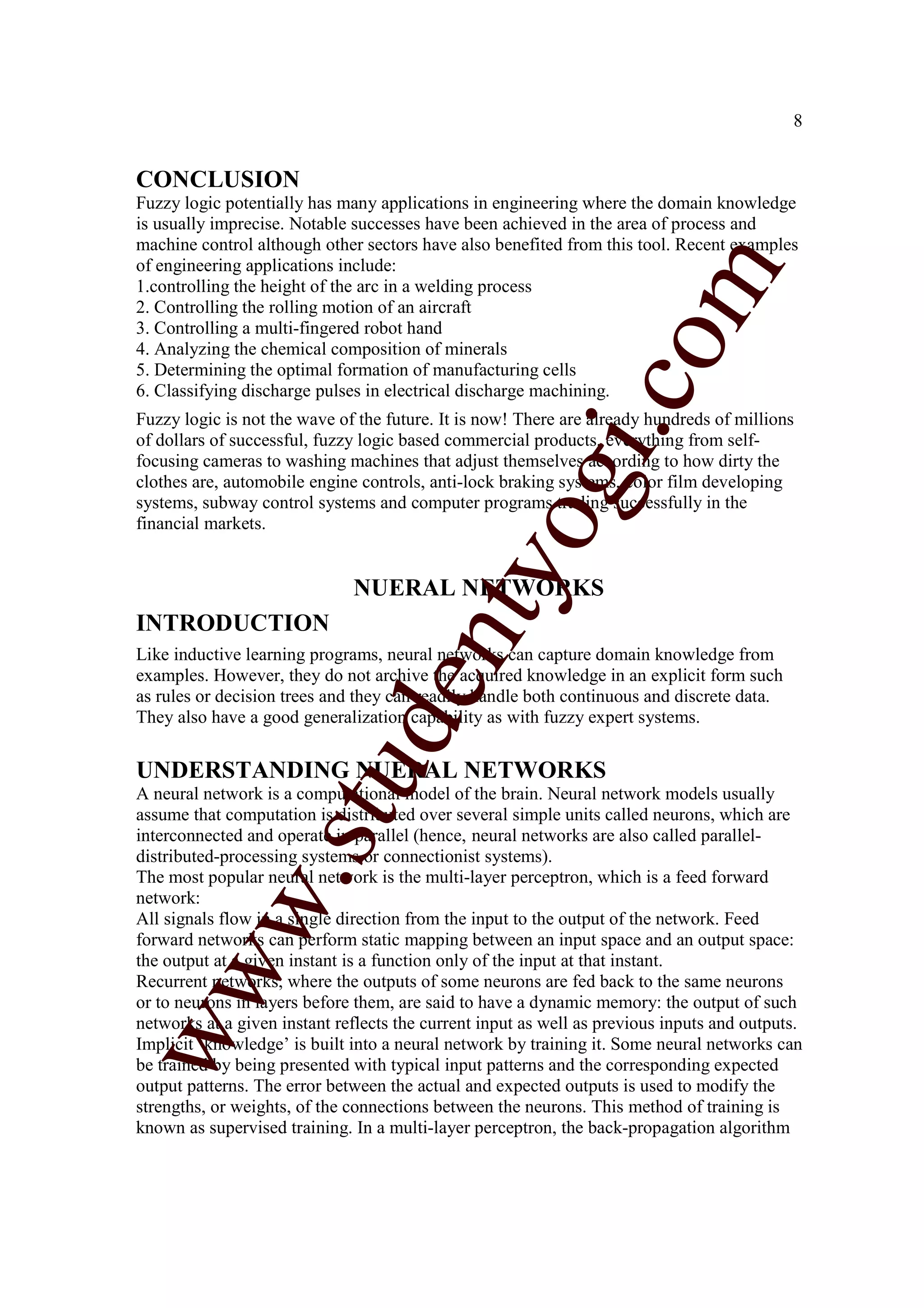 8


CONCLUSION
Fuzzy logic potentially has many applications in engineering where the domain knowledge
is usually imprecise. Notable successes have been achieved in the area of process and
machine control although other sectors have also benefited from this tool. Recent examples
of engineering applications include:




                                                                   m
1.controlling the height of the arc in a welding process
2. Controlling the rolling motion of an aircraft
3. Controlling a multi-fingered robot hand




                                                                 co
4. Analyzing the chemical composition of minerals
5. Determining the optimal formation of manufacturing cells
6. Classifying discharge pulses in electrical discharge machining.
Fuzzy logic is not the wave of the future. It is now! There are already hundreds of millions




                                                       gi.
of dollars of successful, fuzzy logic based commercial products, everything from self-
focusing cameras to washing machines that adjust themselves according to how dirty the
clothes are, automobile engine controls, anti-lock braking systems, color film developing
systems, subway control systems and computer programs trading successfully in the
financial markets.                          tyo
                              NUERAL NETWORKS
INTRODUCTION
                                   en
Like inductive learning programs, neural networks can capture domain knowledge from
examples. However, they do not archive the acquired knowledge in an explicit form such
as rules or decision trees and they can readily handle both continuous and discrete data.
They also have a good generalization capability as with fuzzy expert systems.
                        d


UNDERSTANDING NUERAL NETWORKS
                    stu


A neural network is a computational model of the brain. Neural network models usually
assume that computation is distributed over several simple units called neurons, which are
interconnected and operate in parallel (hence, neural networks are also called parallel-
distributed-processing systems or connectionist systems).
           w.




The most popular neural network is the multi-layer perceptron, which is a feed forward
network:
All signals flow in a single direction from the input to the output of the network. Feed
forward networks can perform static mapping between an input space and an output space:
the output at a given instant is a function only of the input at that instant.
ww




Recurrent networks, where the outputs of some neurons are fed back to the same neurons
or to neurons in layers before them, are said to have a dynamic memory: the output of such
networks at a given instant reflects the current input as well as previous inputs and outputs.
Implicit ‘knowledge’ is built into a neural network by training it. Some neural networks can
be trained by being presented with typical input patterns and the corresponding expected
output patterns. The error between the actual and expected outputs is used to modify the
strengths, or weights, of the connections between the neurons. This method of training is
known as supervised training. In a multi-layer perceptron, the back-propagation algorithm
 
