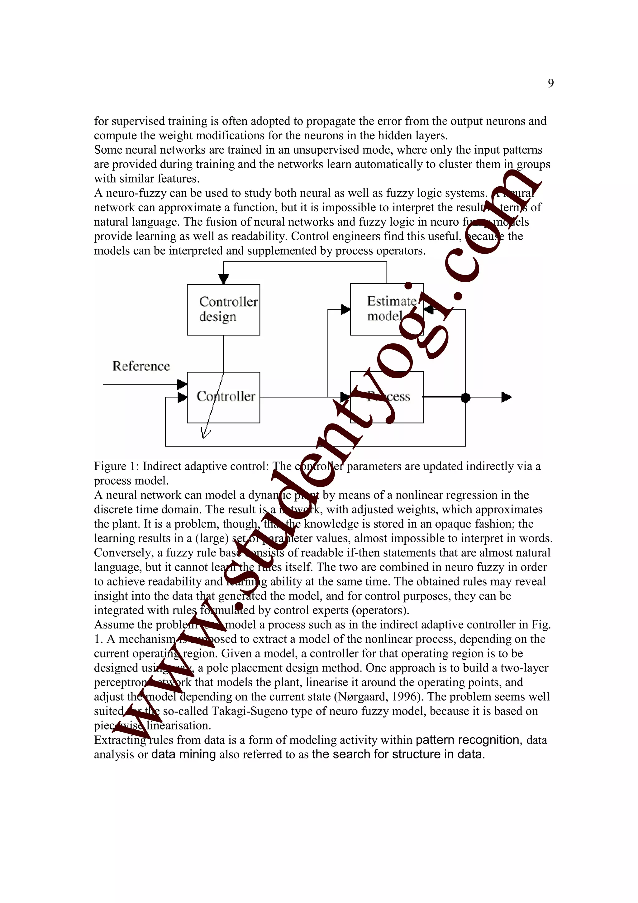 9


for supervised training is often adopted to propagate the error from the output neurons and
compute the weight modifications for the neurons in the hidden layers.
Some neural networks are trained in an unsupervised mode, where only the input patterns
are provided during training and the networks learn automatically to cluster them in groups
with similar features.




                                                                   m
A neuro-fuzzy can be used to study both neural as well as fuzzy logic systems. A neural
network can approximate a function, but it is impossible to interpret the result in terms of
natural language. The fusion of neural networks and fuzzy logic in neuro fuzzy models




                                                                 co
provide learning as well as readability. Control engineers find this useful, because the
models can be interpreted and supplemented by process operators.




                                                        gi.
                                            tyo
                                   en
Figure 1: Indirect adaptive control: The controller parameters are updated indirectly via a
process model.
A neural network can model a dynamic plant by means of a nonlinear regression in the
                        d

discrete time domain. The result is a network, with adjusted weights, which approximates
the plant. It is a problem, though, that the knowledge is stored in an opaque fashion; the
                    stu


learning results in a (large) set of parameter values, almost impossible to interpret in words.
Conversely, a fuzzy rule base consists of readable if-then statements that are almost natural
language, but it cannot learn the rules itself. The two are combined in neuro fuzzy in order
to achieve readability and learning ability at the same time. The obtained rules may reveal
insight into the data that generated the model, and for control purposes, they can be
           w.




integrated with rules formulated by control experts (operators).
Assume the problem is to model a process such as in the indirect adaptive controller in Fig.
1. A mechanism is supposed to extract a model of the nonlinear process, depending on the
current operating region. Given a model, a controller for that operating region is to be
ww




designed using, say, a pole placement design method. One approach is to build a two-layer
perceptron network that models the plant, linearise it around the operating points, and
adjust the model depending on the current state (Nørgaard, 1996). The problem seems well
suited for the so-called Takagi-Sugeno type of neuro fuzzy model, because it is based on
piecewise linearisation.
Extracting rules from data is a form of modeling activity within pattern recognition, data
analysis or data mining also referred to as the search for structure in data.
 