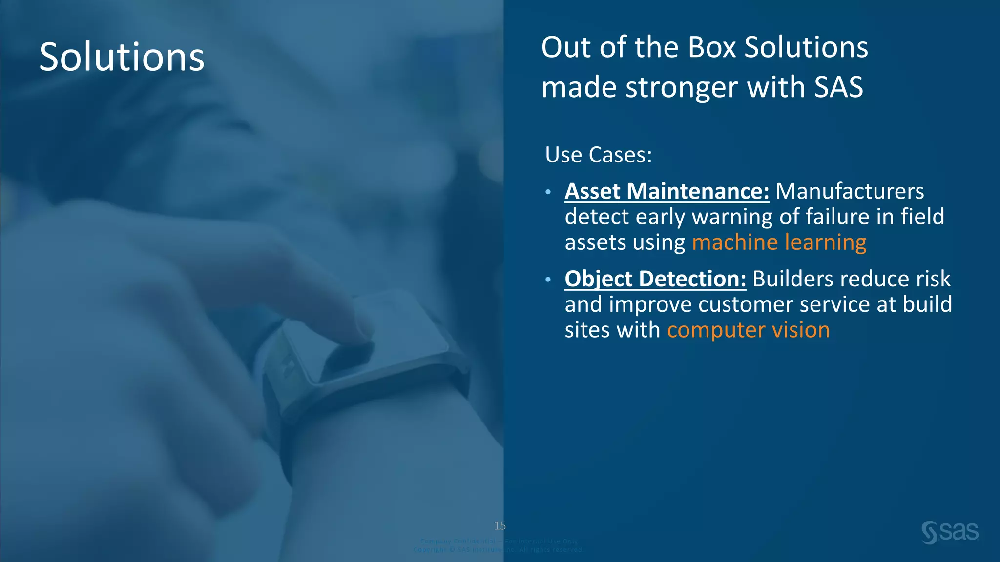 Company Confidential – For Internal Use Only
Copyright © SAS Institute Inc. All rights reserved.
Use Cases:
• Asset Maintenance: Manufacturers
detect early warning of failure in field
assets using machine learning
• Object Detection: Builders reduce risk
and improve customer service at build
sites with computer vision
Out of the Box Solutions
made stronger with SAS
Solutions
15
Company Confidential – For Internal Use Only
Copyright © SAS Institute Inc. All rights reserved.
 
