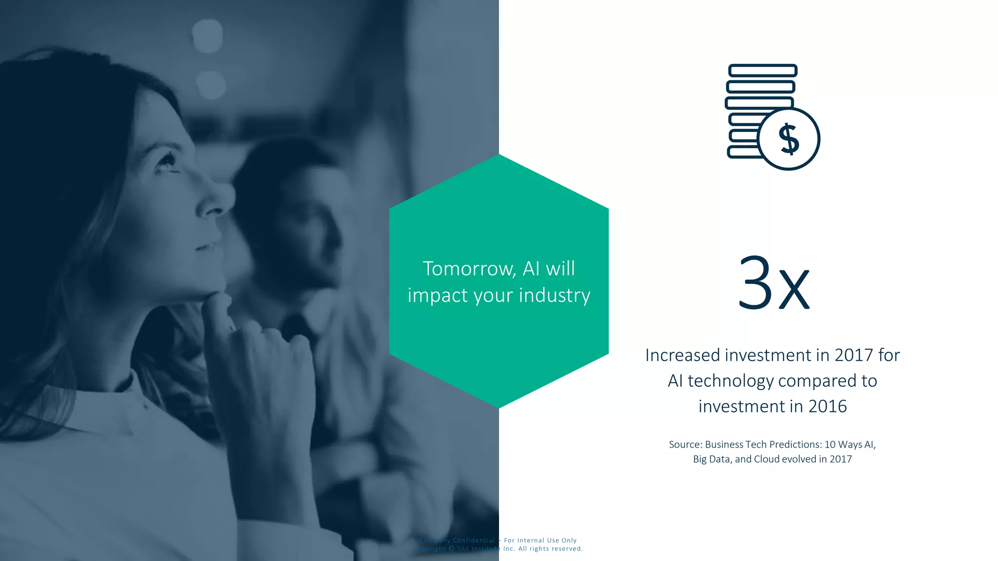 Tomorrow, AI will
impact your industry
Increased investment in 2017 for
AI technology compared to
investment in 2016
Source: Business Tech Predictions: 10 Ways AI,
Big Data, and Cloud evolved in 2017
3x
Company Confidential – For Internal Use Only
Copyright © SAS Institute Inc. All rights reserved.
 