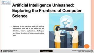 Artificial Intelligence Unleashed:
Exploring the Frontiers of Computer
Science
• Welcome to the exciting world of Artificial
Intelligence! Join me as we delve into the
definition, history, applications, challenges,
and future directions of this groundbreaking
field.
 