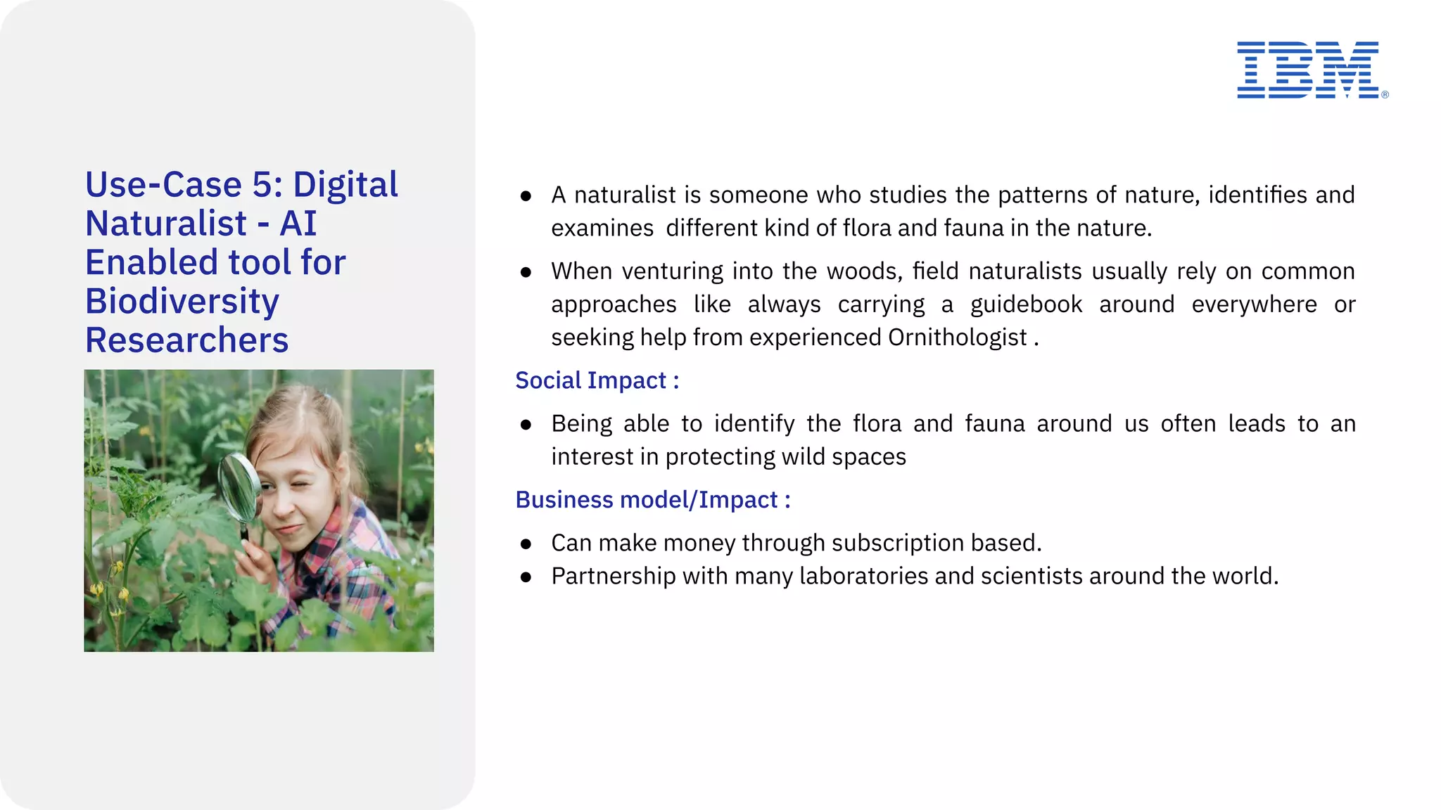 Use-Case 5: Digital
Naturalist - AI
Enabled tool for
Biodiversity
Researchers
● A naturalist is someone who studies the patterns of nature, identiﬁes and
examines different kind of flora and fauna in the nature.
● When venturing into the woods, ﬁeld naturalists usually rely on common
approaches like always carrying a guidebook around everywhere or
seeking help from experienced Ornithologist .
Social Impact :
● Being able to identify the flora and fauna around us often leads to an
interest in protecting wild spaces
Business model/Impact :
● Can make money through subscription based.
● Partnership with many laboratories and scientists around the world.
 
