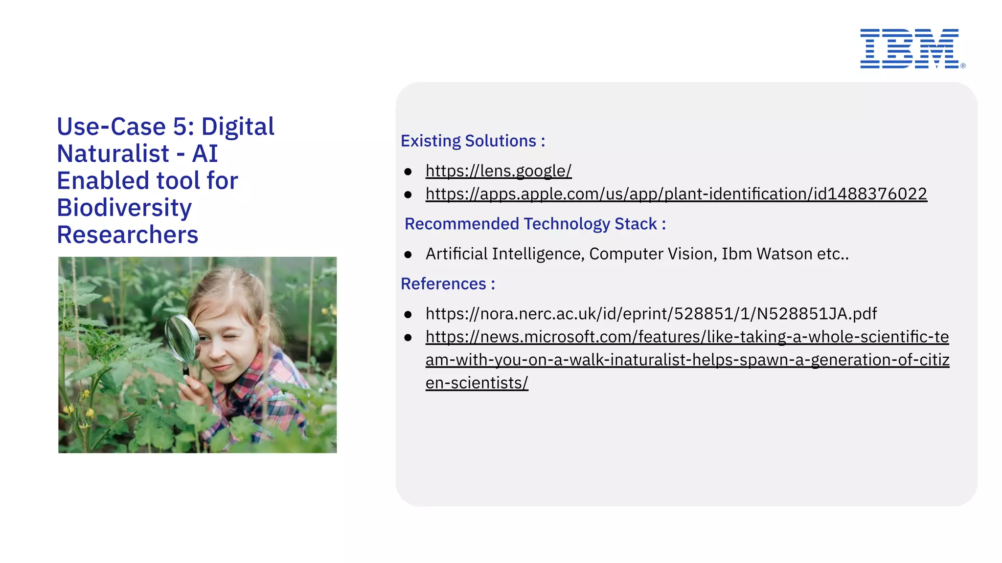 Use-Case 5: Digital
Naturalist - AI
Enabled tool for
Biodiversity
Researchers
Existing Solutions :
● https://lens.google/
● https://apps.apple.com/us/app/plant-identiﬁcation/id1488376022
Recommended Technology Stack :
● Artiﬁcial Intelligence, Computer Vision, Ibm Watson etc..
References :
● https://nora.nerc.ac.uk/id/eprint/528851/1/N528851JA.pdf
● https://news.microsoft.com/features/like-taking-a-whole-scientiﬁc-te
am-with-you-on-a-walk-inaturalist-helps-spawn-a-generation-of-citiz
en-scientists/
 