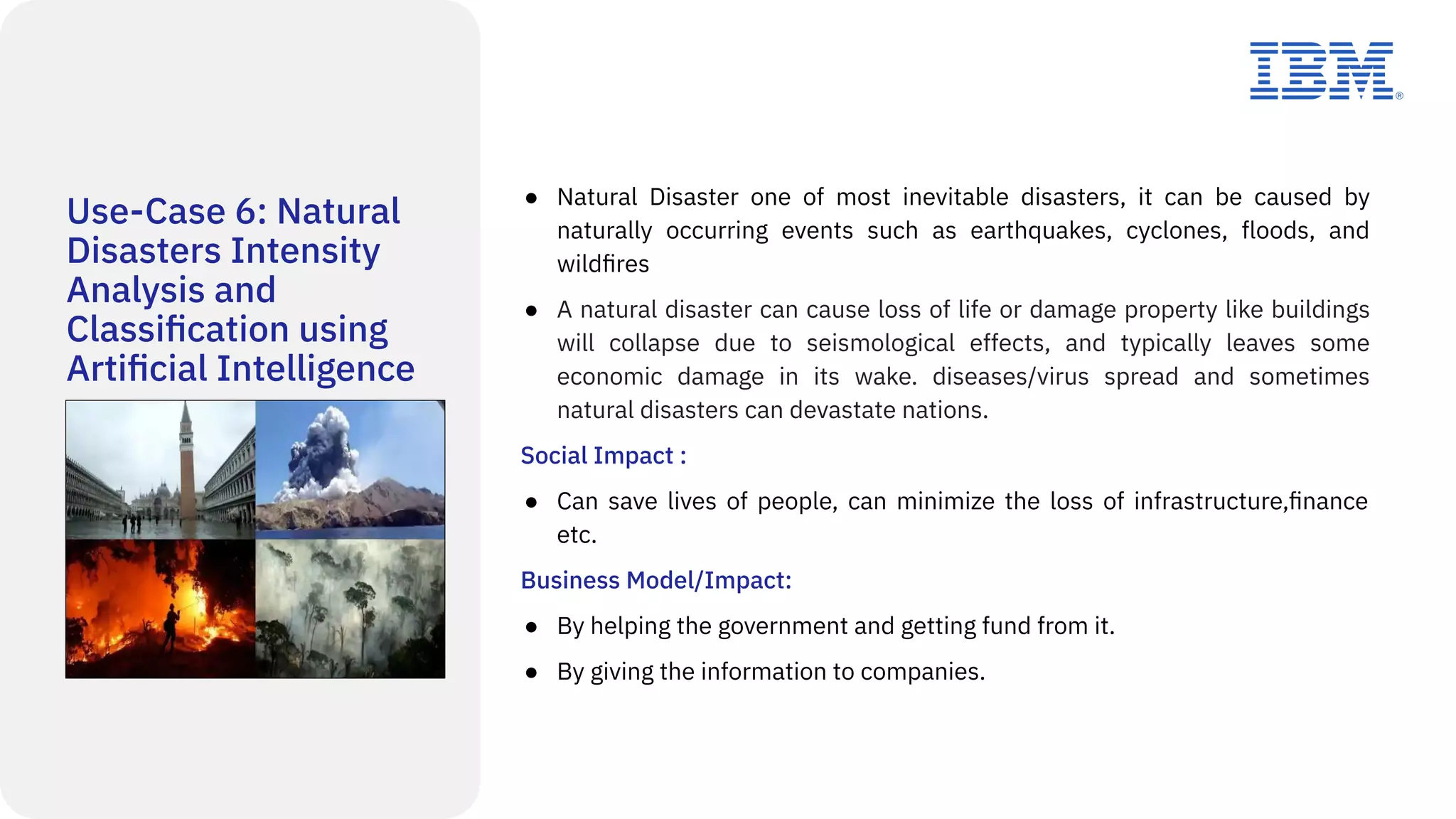 Use-Case 6: Natural
Disasters Intensity
Analysis and
Classiﬁcation using
Artiﬁcial Intelligence
● Natural Disaster one of most inevitable disasters, it can be caused by
naturally occurring events such as earthquakes, cyclones, floods, and
wildﬁres
● A natural disaster can cause loss of life or damage property like buildings
will collapse due to seismological effects, and typically leaves some
economic damage in its wake. diseases/virus spread and sometimes
natural disasters can devastate nations.
Social Impact :
● Can save lives of people, can minimize the loss of infrastructure,ﬁnance
etc.
Business Model/Impact:
● By helping the government and getting fund from it.
● By giving the information to companies.
 