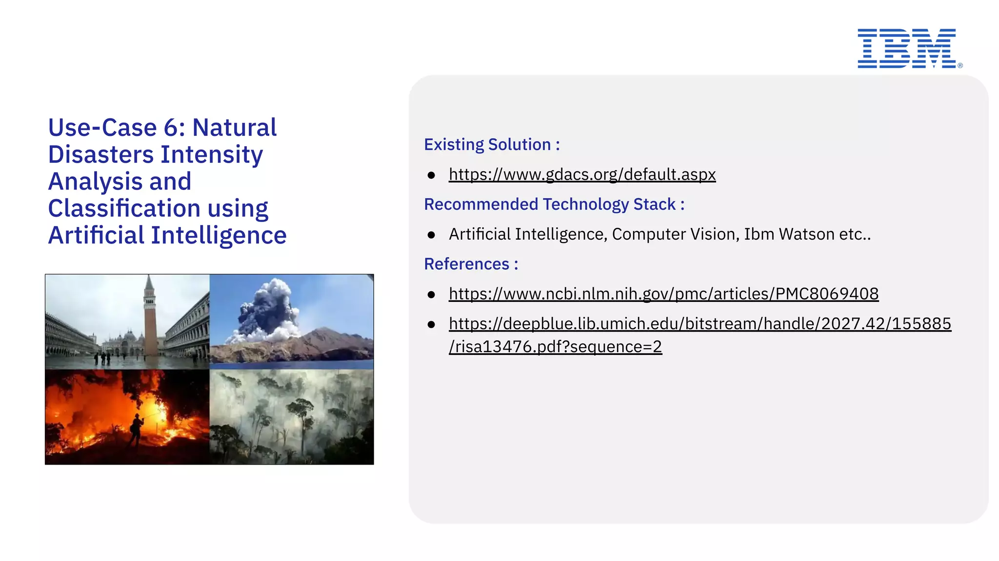 Use-Case 6: Natural
Disasters Intensity
Analysis and
Classiﬁcation using
Artiﬁcial Intelligence
Existing Solution :
● https://www.gdacs.org/default.aspx
Recommended Technology Stack :
● Artiﬁcial Intelligence, Computer Vision, Ibm Watson etc..
References :
● https://www.ncbi.nlm.nih.gov/pmc/articles/PMC8069408
● https://deepblue.lib.umich.edu/bitstream/handle/2027.42/155885
/risa13476.pdf?sequence=2
 