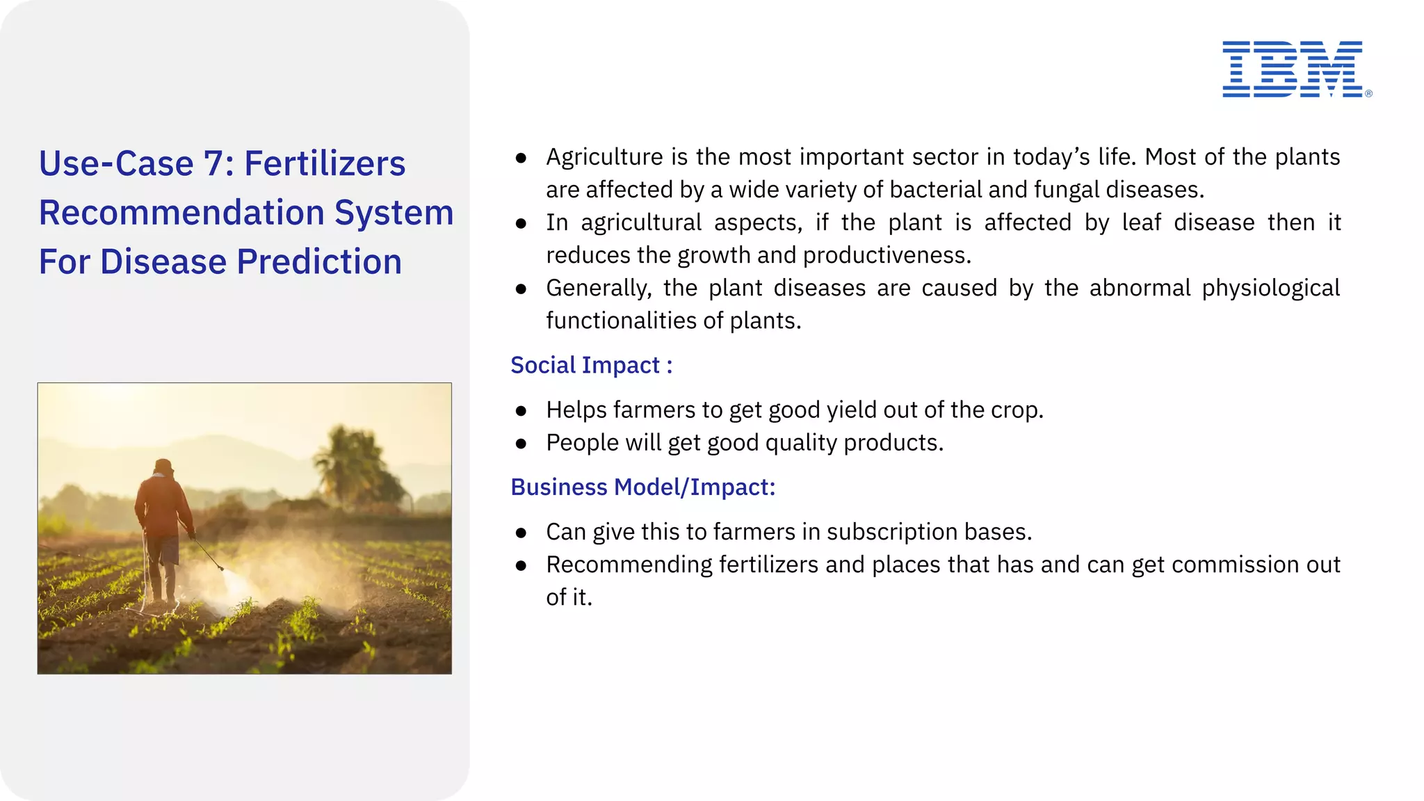 Use-Case 7: Fertilizers
Recommendation System
For Disease Prediction
● Agriculture is the most important sector in today’s life. Most of the plants
are affected by a wide variety of bacterial and fungal diseases.
● In agricultural aspects, if the plant is affected by leaf disease then it
reduces the growth and productiveness.
● Generally, the plant diseases are caused by the abnormal physiological
functionalities of plants.
Social Impact :
● Helps farmers to get good yield out of the crop.
● People will get good quality products.
Business Model/Impact:
● Can give this to farmers in subscription bases.
● Recommending fertilizers and places that has and can get commission out
of it.
 