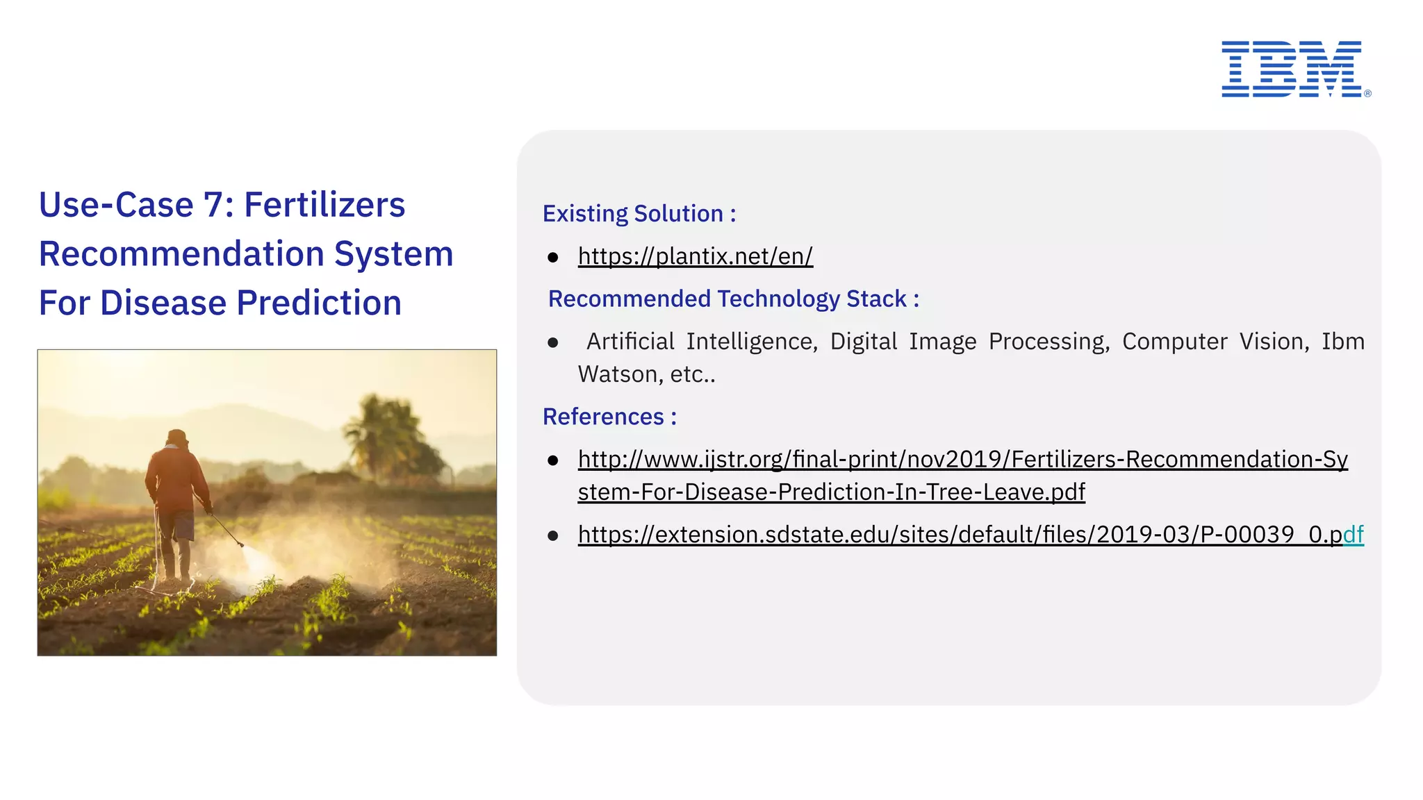 Use-Case 7: Fertilizers
Recommendation System
For Disease Prediction
Existing Solution :
● https://plantix.net/en/
Recommended Technology Stack :
● Artiﬁcial Intelligence, Digital Image Processing, Computer Vision, Ibm
Watson, etc..
References :
● http://www.ijstr.org/ﬁnal-print/nov2019/Fertilizers-Recommendation-Sy
stem-For-Disease-Prediction-In-Tree-Leave.pdf
● https://extension.sdstate.edu/sites/default/ﬁles/2019-03/P-00039_0.pdf
 