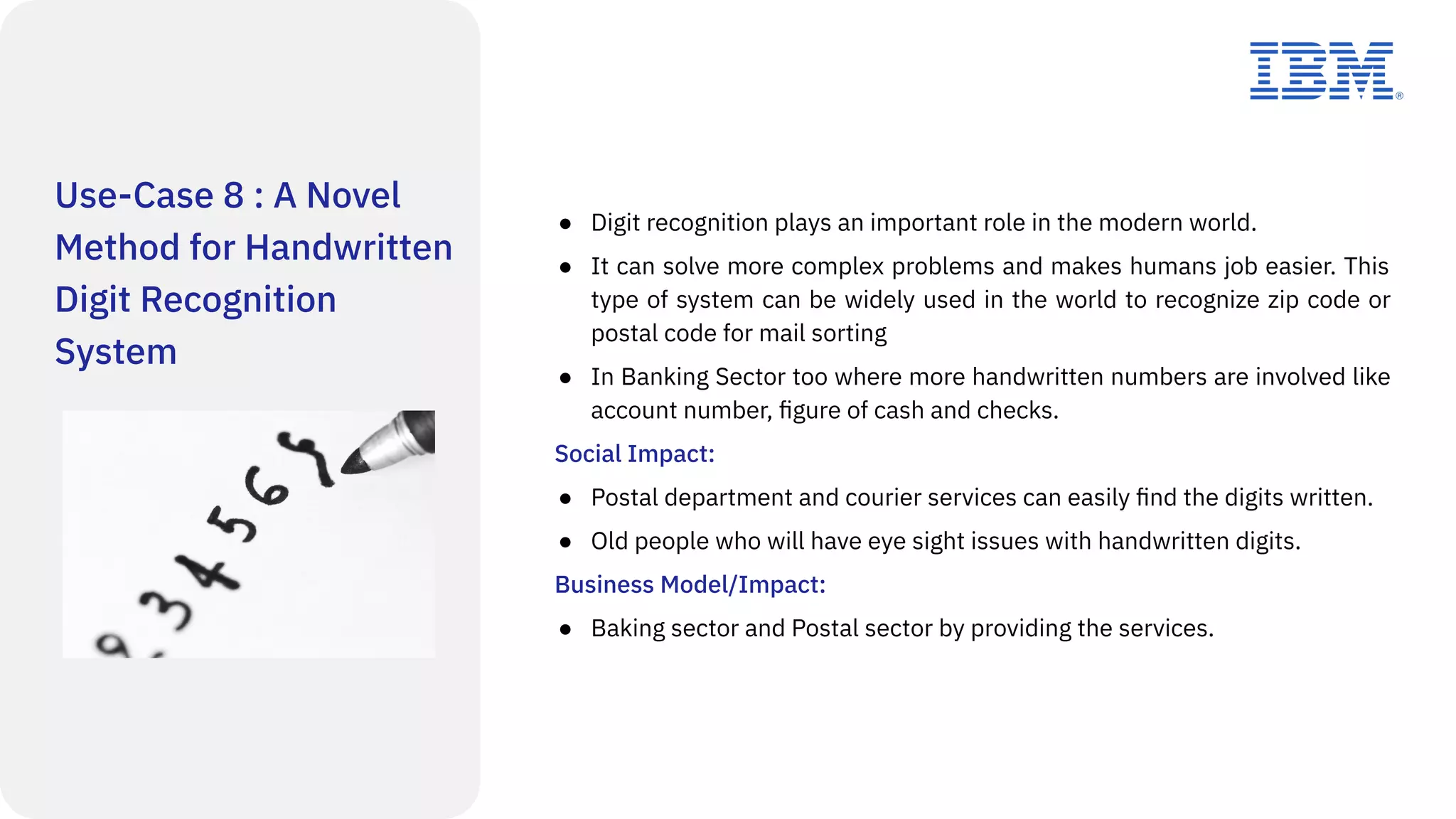 Use-Case 8 : A Novel
Method for Handwritten
Digit Recognition
System
● Digit recognition plays an important role in the modern world.
● It can solve more complex problems and makes humans job easier. This
type of system can be widely used in the world to recognize zip code or
postal code for mail sorting
● In Banking Sector too where more handwritten numbers are involved like
account number, ﬁgure of cash and checks.
Social Impact:
● Postal department and courier services can easily ﬁnd the digits written.
● Old people who will have eye sight issues with handwritten digits.
Business Model/Impact:
● Baking sector and Postal sector by providing the services.
 