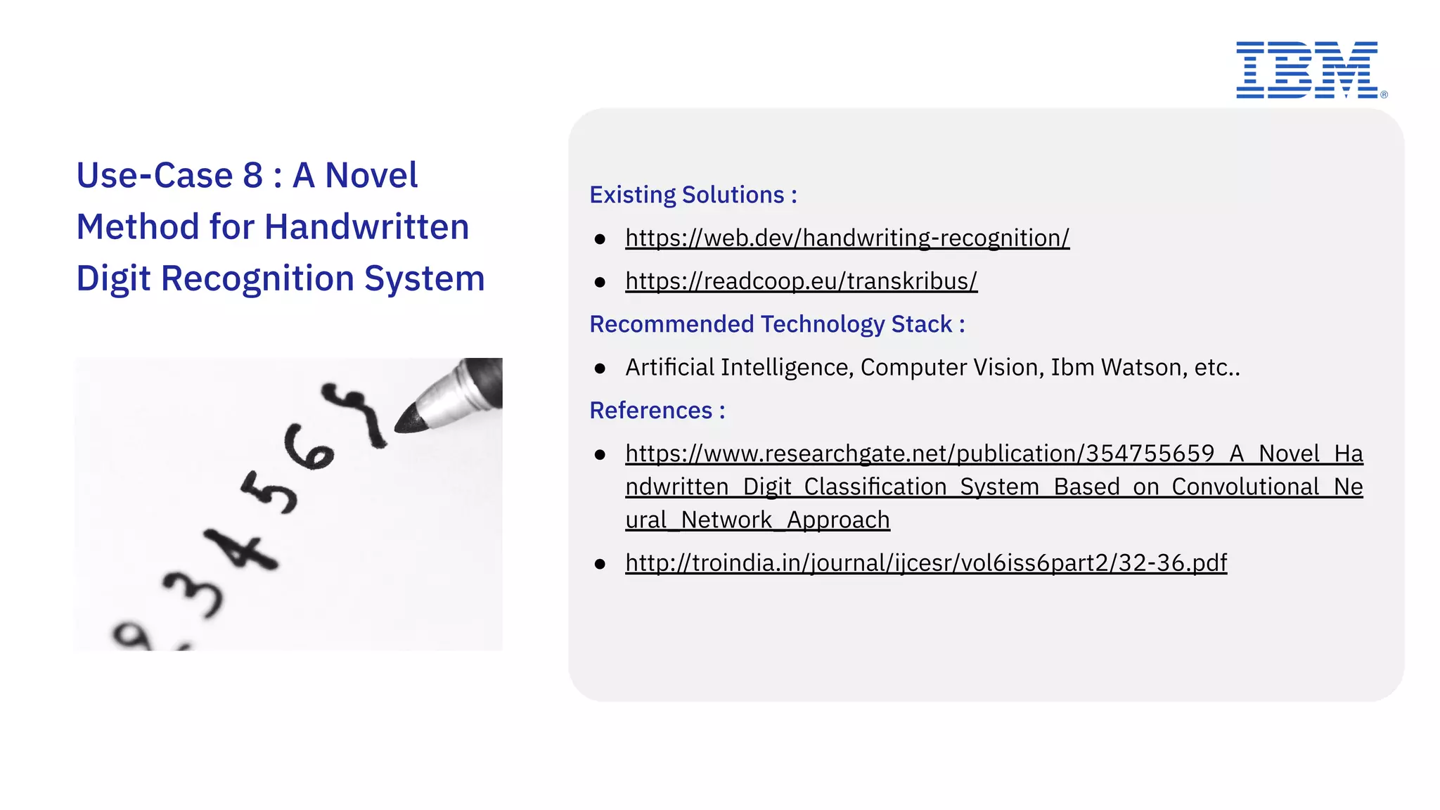 Existing Solutions :
● https://web.dev/handwriting-recognition/
● https://readcoop.eu/transkribus/
Recommended Technology Stack :
● Artiﬁcial Intelligence, Computer Vision, Ibm Watson, etc..
References :
● https://www.researchgate.net/publication/354755659_A_Novel_Ha
ndwritten_Digit_Classiﬁcation_System_Based_on_Convolutional_Ne
ural_Network_Approach
● http://troindia.in/journal/ijcesr/vol6iss6part2/32-36.pdf
Use-Case 8 : A Novel
Method for Handwritten
Digit Recognition System
 
