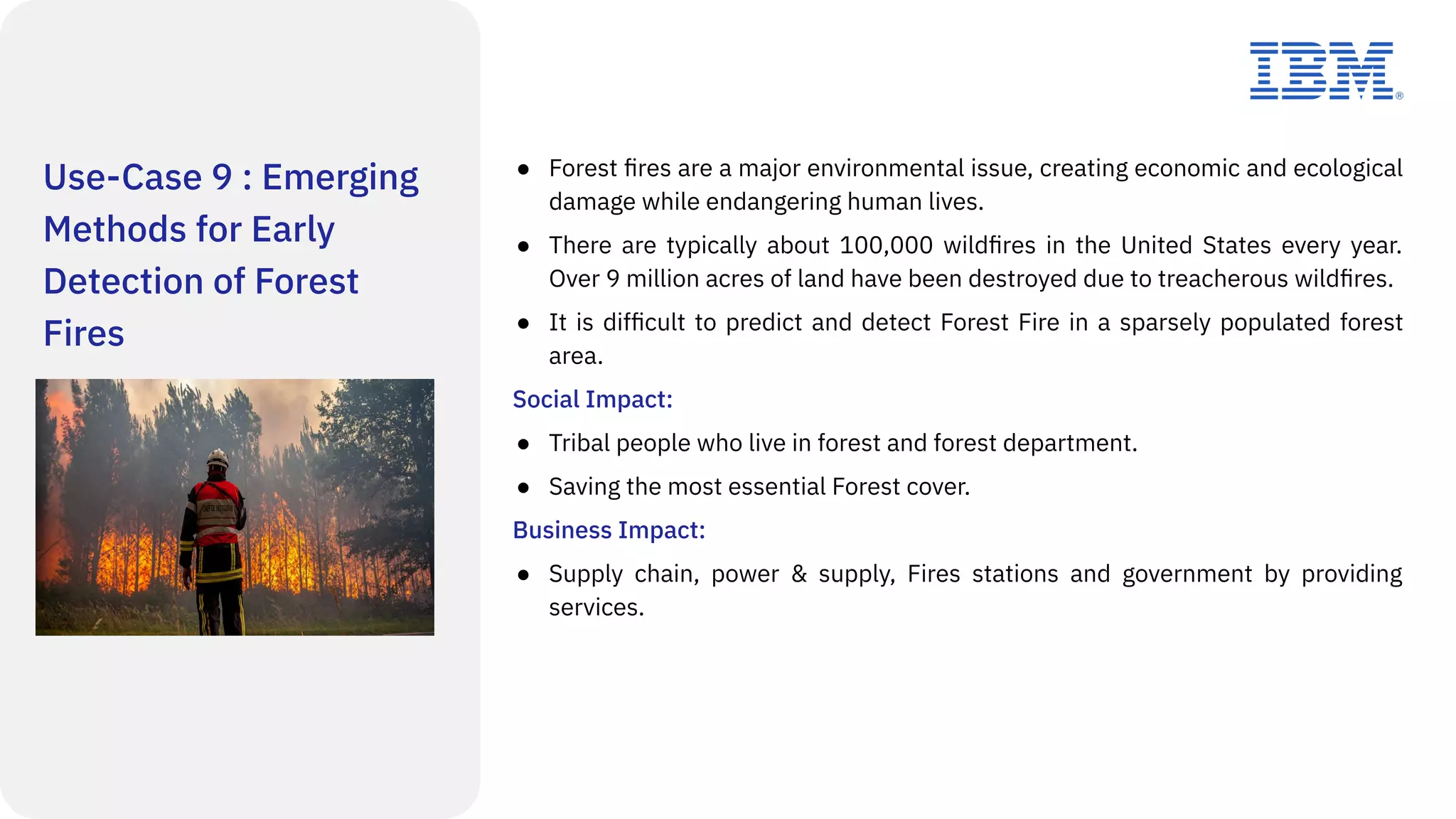 Use-Case 9 : Emerging
Methods for Early
Detection of Forest
Fires
● Forest ﬁres are a major environmental issue, creating economic and ecological
damage while endangering human lives.
● There are typically about 100,000 wildﬁres in the United States every year.
Over 9 million acres of land have been destroyed due to treacherous wildﬁres.
● It is difﬁcult to predict and detect Forest Fire in a sparsely populated forest
area.
Social Impact:
● Tribal people who live in forest and forest department.
● Saving the most essential Forest cover.
Business Impact:
● Supply chain, power & supply, Fires stations and government by providing
services.
 