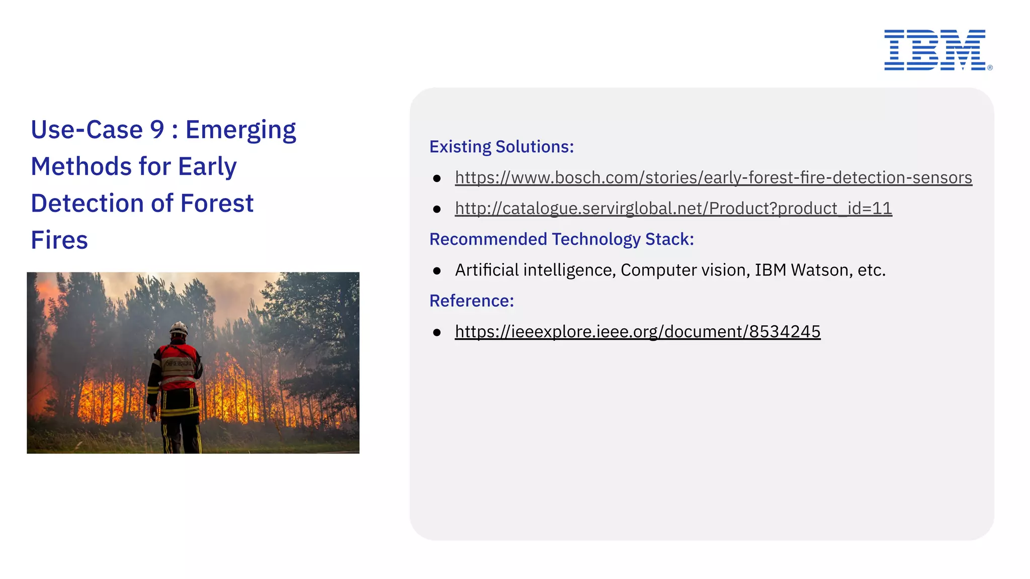 Existing Solutions:
● https://www.bosch.com/stories/early-forest-ﬁre-detection-sensors
● http://catalogue.servirglobal.net/Product?product_id=11
Recommended Technology Stack:
● Artiﬁcial intelligence, Computer vision, IBM Watson, etc.
Reference:
● https://ieeexplore.ieee.org/document/8534245
Use-Case 9 : Emerging
Methods for Early
Detection of Forest
Fires
 