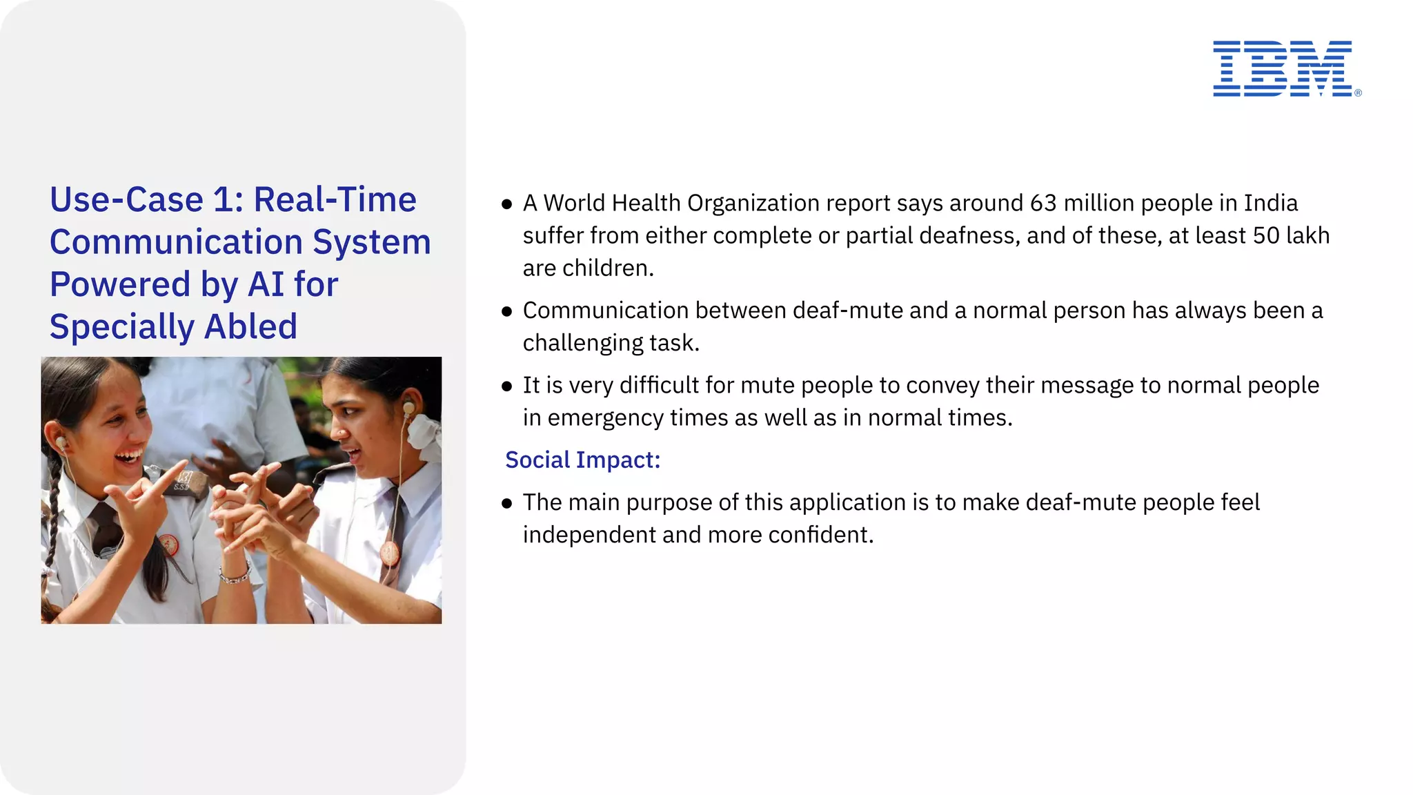 Use-Case 1: Real-Time
Communication System
Powered by AI for
Specially Abled
● A World Health Organization report says around 63 million people in India
suffer from either complete or partial deafness, and of these, at least 50 lakh
are children.
● Communication between deaf-mute and a normal person has always been a
challenging task.
● It is very difﬁcult for mute people to convey their message to normal people
in emergency times as well as in normal times.
Social Impact:
● The main purpose of this application is to make deaf-mute people feel
independent and more conﬁdent.
 