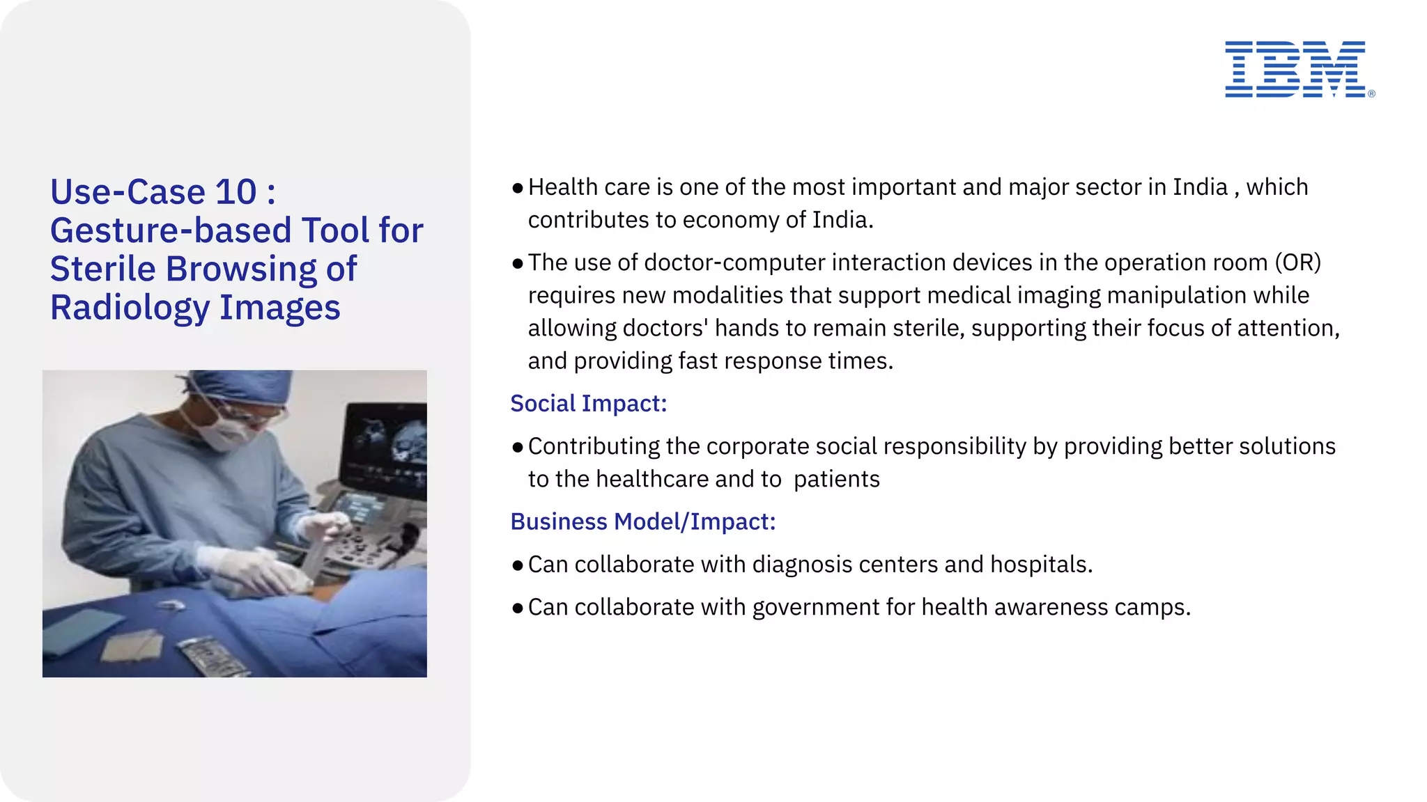 Use-Case 10 :
Gesture-based Tool for
Sterile Browsing of
Radiology Images
●Health care is one of the most important and major sector in India , which
contributes to economy of India.
●The use of doctor-computer interaction devices in the operation room (OR)
requires new modalities that support medical imaging manipulation while
allowing doctors' hands to remain sterile, supporting their focus of attention,
and providing fast response times.
Social Impact:
●Contributing the corporate social responsibility by providing better solutions
to the healthcare and to patients
Business Model/Impact:
●Can collaborate with diagnosis centers and hospitals.
●Can collaborate with government for health awareness camps.
 