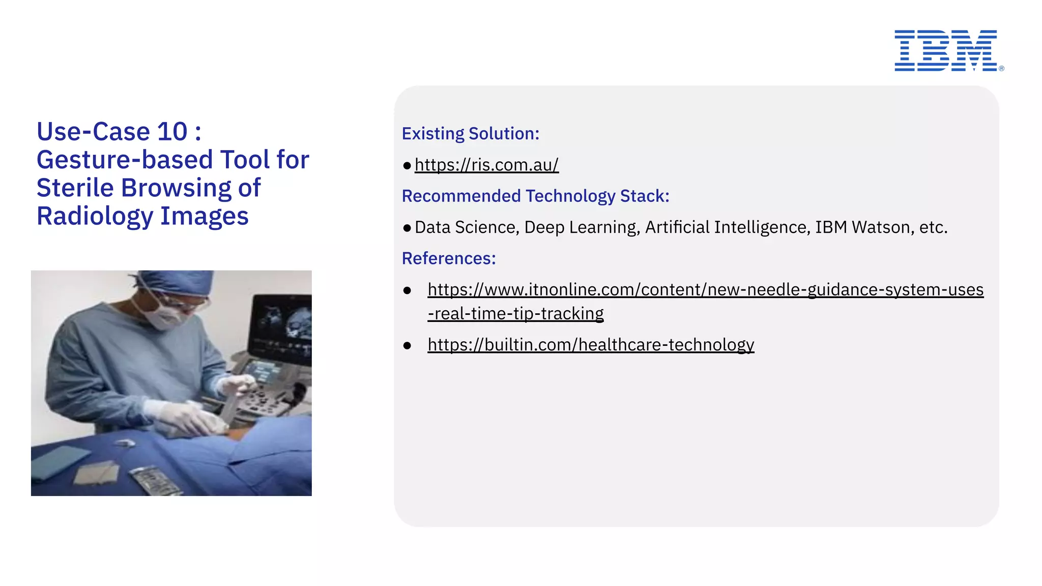 Existing Solution:
●https://ris.com.au/
Recommended Technology Stack:
●Data Science, Deep Learning, Artiﬁcial Intelligence, IBM Watson, etc.
References:
● https://www.itnonline.com/content/new-needle-guidance-system-uses
-real-time-tip-tracking
● https://builtin.com/healthcare-technology
Use-Case 10 :
Gesture-based Tool for
Sterile Browsing of
Radiology Images
 