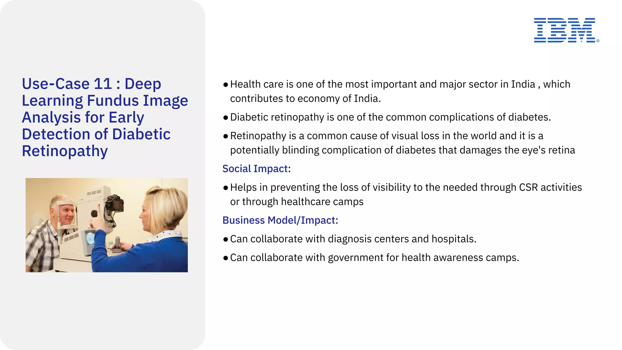 Use-Case 11 : Deep
Learning Fundus Image
Analysis for Early
Detection of Diabetic
Retinopathy
●Health care is one of the most important and major sector in India , which
contributes to economy of India.
●Diabetic retinopathy is one of the common complications of diabetes.
●Retinopathy is a common cause of visual loss in the world and it is a
potentially blinding complication of diabetes that damages the eye's retina
Social Impact:
●Helps in preventing the loss of visibility to the needed through CSR activities
or through healthcare camps
Business Model/Impact:
●Can collaborate with diagnosis centers and hospitals.
●Can collaborate with government for health awareness camps.
 