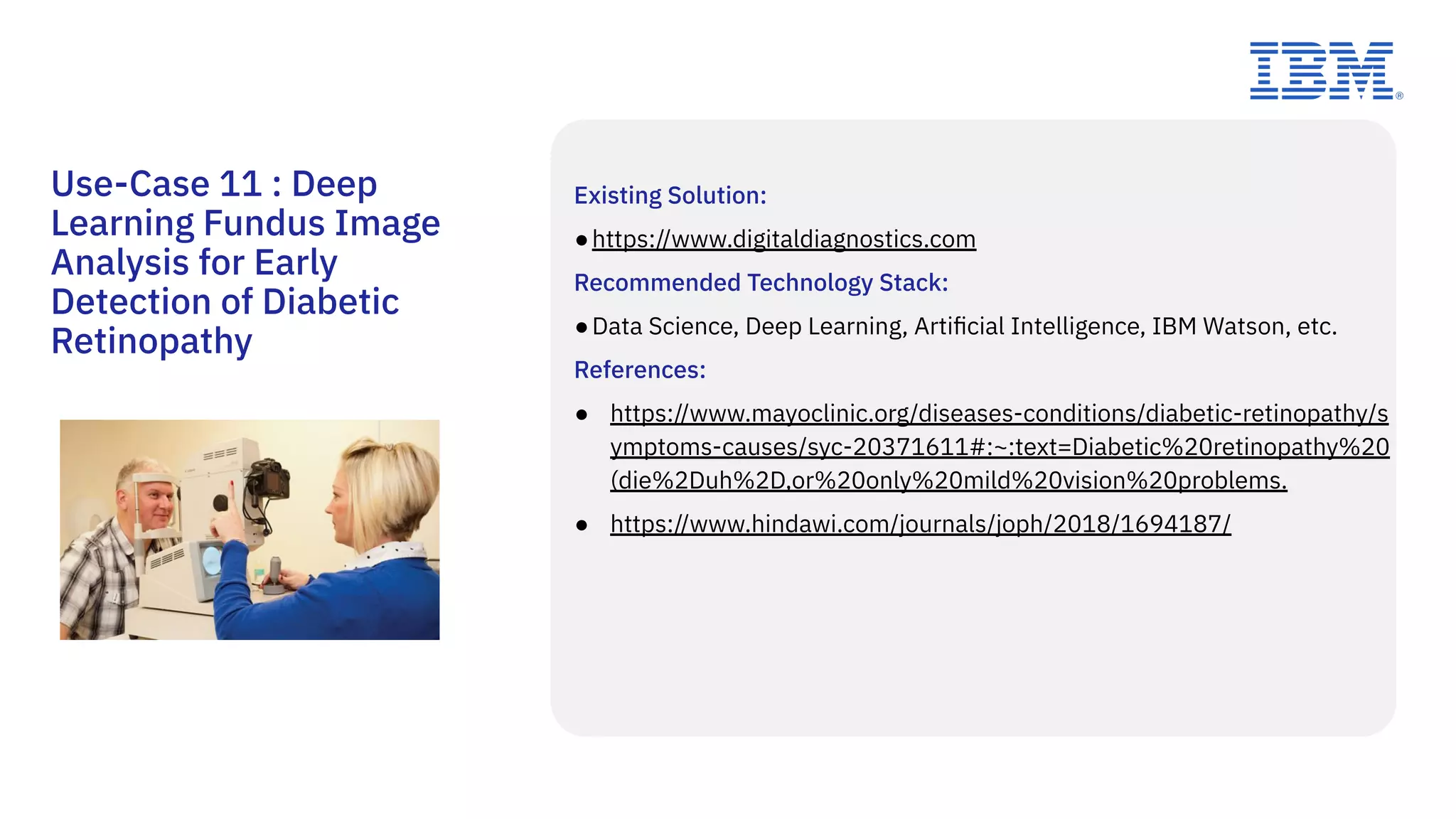 Existing Solution:
●https://www.digitaldiagnostics.com
Recommended Technology Stack:
●Data Science, Deep Learning, Artiﬁcial Intelligence, IBM Watson, etc.
References:
● https://www.mayoclinic.org/diseases-conditions/diabetic-retinopathy/s
ymptoms-causes/syc-20371611#:~:text=Diabetic%20retinopathy%20
(die%2Duh%2D,or%20only%20mild%20vision%20problems.
● https://www.hindawi.com/journals/joph/2018/1694187/
Use-Case 11 : Deep
Learning Fundus Image
Analysis for Early
Detection of Diabetic
Retinopathy
 