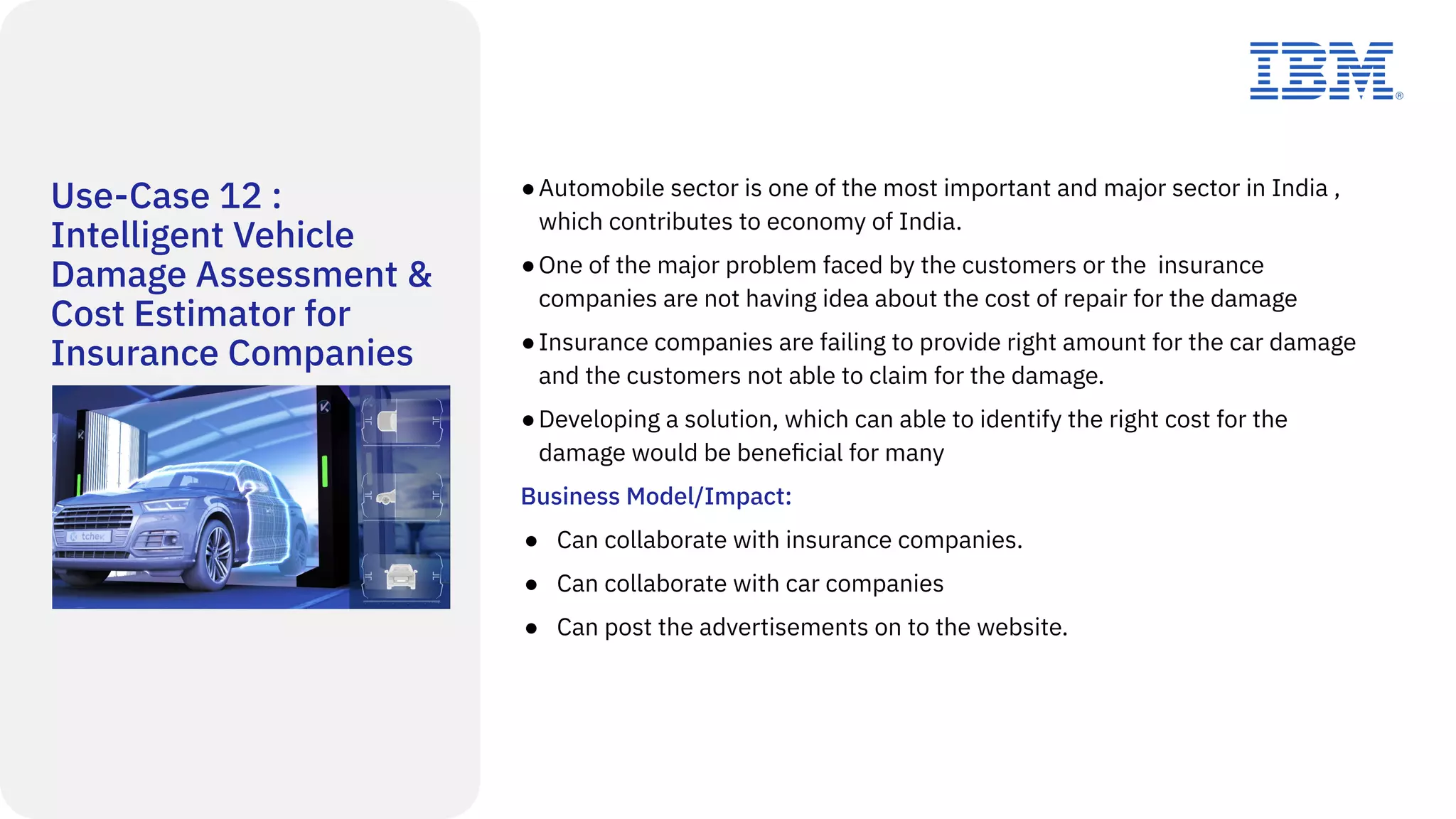 Use-Case 12 :
Intelligent Vehicle
Damage Assessment &
Cost Estimator for
Insurance Companies
●Automobile sector is one of the most important and major sector in India ,
which contributes to economy of India.
●One of the major problem faced by the customers or the insurance
companies are not having idea about the cost of repair for the damage
●Insurance companies are failing to provide right amount for the car damage
and the customers not able to claim for the damage.
●Developing a solution, which can able to identify the right cost for the
damage would be beneﬁcial for many
Business Model/Impact:
● Can collaborate with insurance companies.
● Can collaborate with car companies
● Can post the advertisements on to the website.
 