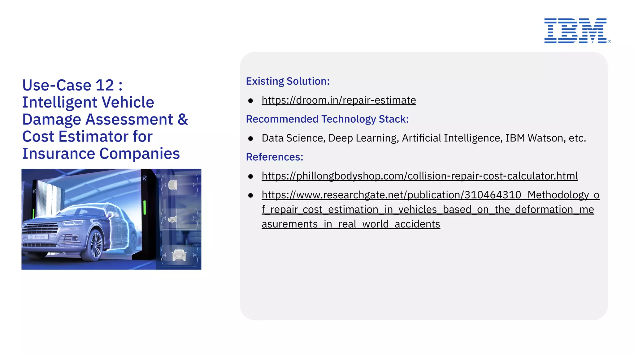 Existing Solution:
● https://droom.in/repair-estimate
Recommended Technology Stack:
● Data Science, Deep Learning, Artiﬁcial Intelligence, IBM Watson, etc.
References:
● https://phillongbodyshop.com/collision-repair-cost-calculator.html
● https://www.researchgate.net/publication/310464310_Methodology_o
f_repair_cost_estimation_in_vehicles_based_on_the_deformation_me
asurements_in_real_world_accidents
Use-Case 12 :
Intelligent Vehicle
Damage Assessment &
Cost Estimator for
Insurance Companies
 