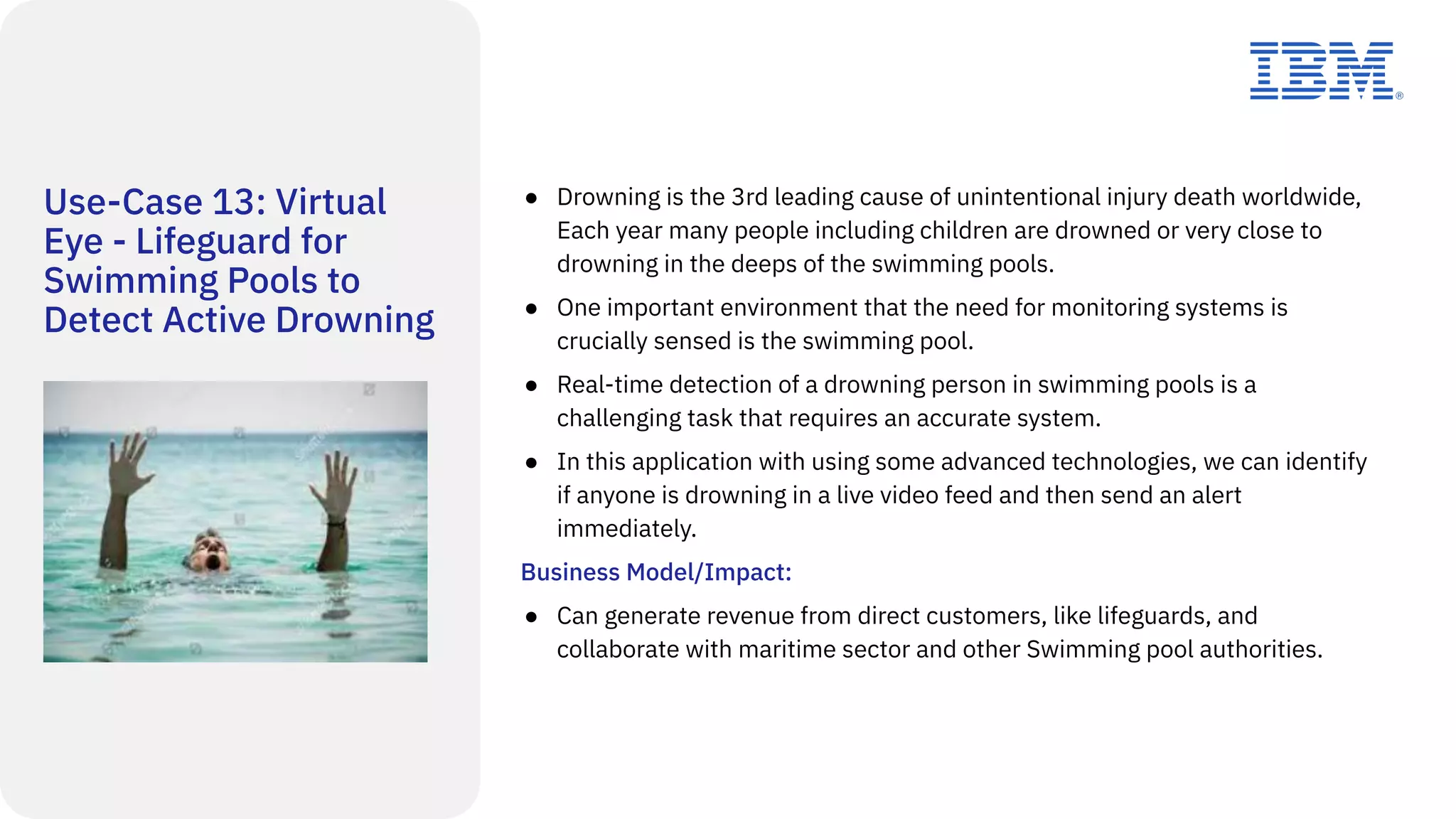 Use-Case 13: Virtual
Eye - Lifeguard for
Swimming Pools to
Detect Active Drowning
● Drowning is the 3rd leading cause of unintentional injury death worldwide,
Each year many people including children are drowned or very close to
drowning in the deeps of the swimming pools.
● One important environment that the need for monitoring systems is
crucially sensed is the swimming pool.
● Real-time detection of a drowning person in swimming pools is a
challenging task that requires an accurate system.
● In this application with using some advanced technologies, we can identify
if anyone is drowning in a live video feed and then send an alert
immediately.
Business Model/Impact:
● Can generate revenue from direct customers, like lifeguards, and
collaborate with maritime sector and other Swimming pool authorities.
 