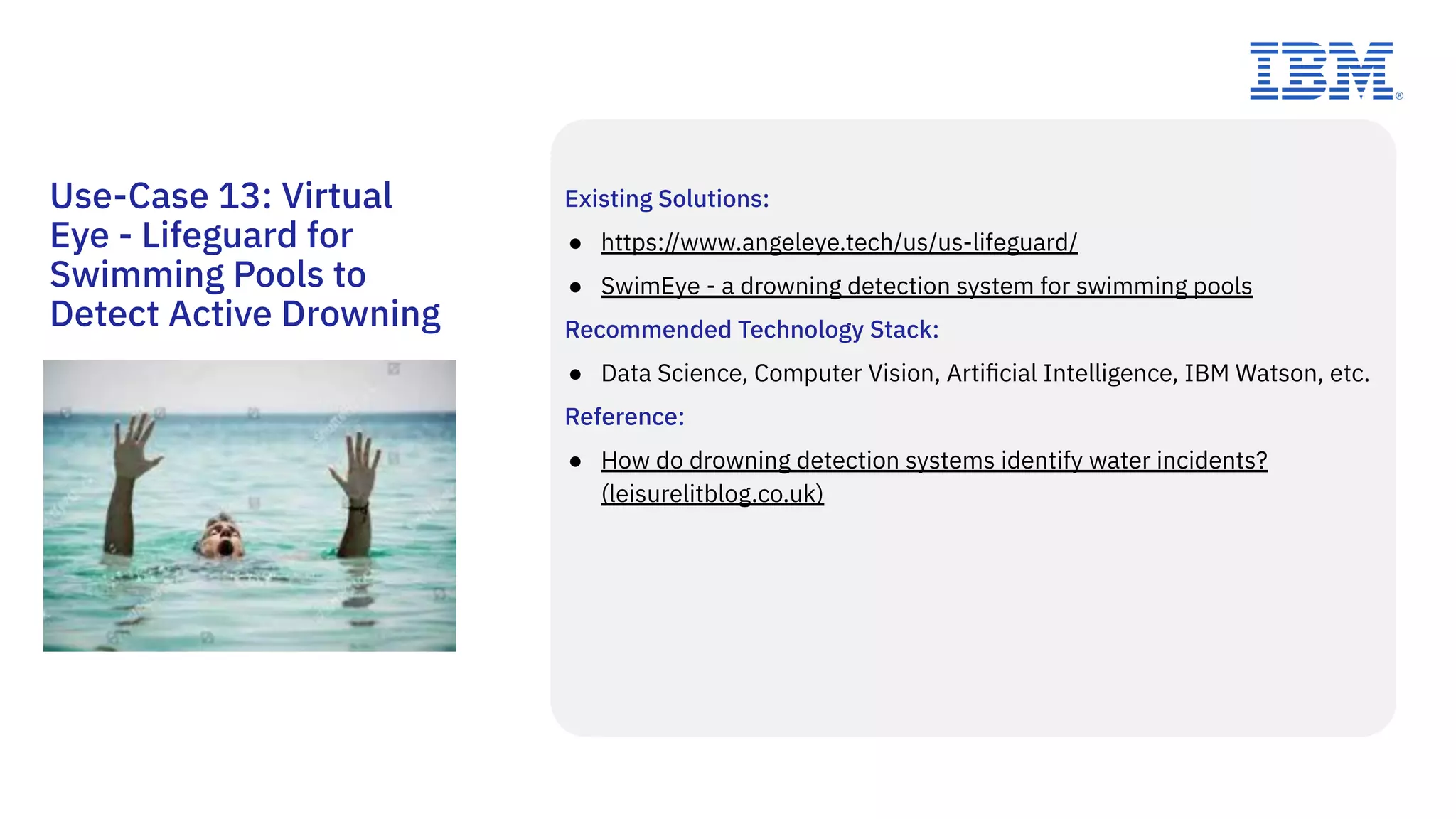 Existing Solutions:
● https://www.angeleye.tech/us/us-lifeguard/
● SwimEye - a drowning detection system for swimming pools
Recommended Technology Stack:
● Data Science, Computer Vision, Artiﬁcial Intelligence, IBM Watson, etc.
Reference:
● How do drowning detection systems identify water incidents?
(leisurelitblog.co.uk)
Use-Case 13: Virtual
Eye - Lifeguard for
Swimming Pools to
Detect Active Drowning
 
