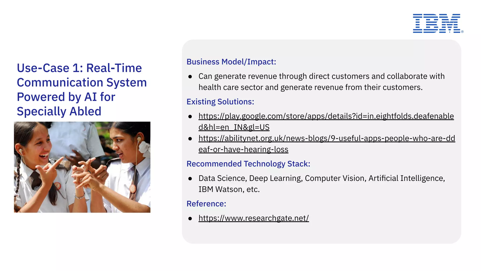 Use-Case 1: Real-Time
Communication System
Powered by AI for
Specially Abled
Business Model/Impact:
● Can generate revenue through direct customers and collaborate with
health care sector and generate revenue from their customers.
Existing Solutions:
● https://play.google.com/store/apps/details?id=in.eightfolds.deafenable
d&hl=en_IN&gl=US
● https://abilitynet.org.uk/news-blogs/9-useful-apps-people-who-are-dd
eaf-or-have-hearing-loss
Recommended Technology Stack:
● Data Science, Deep Learning, Computer Vision, Artiﬁcial Intelligence,
IBM Watson, etc.
Reference:
● https://www.researchgate.net/
 