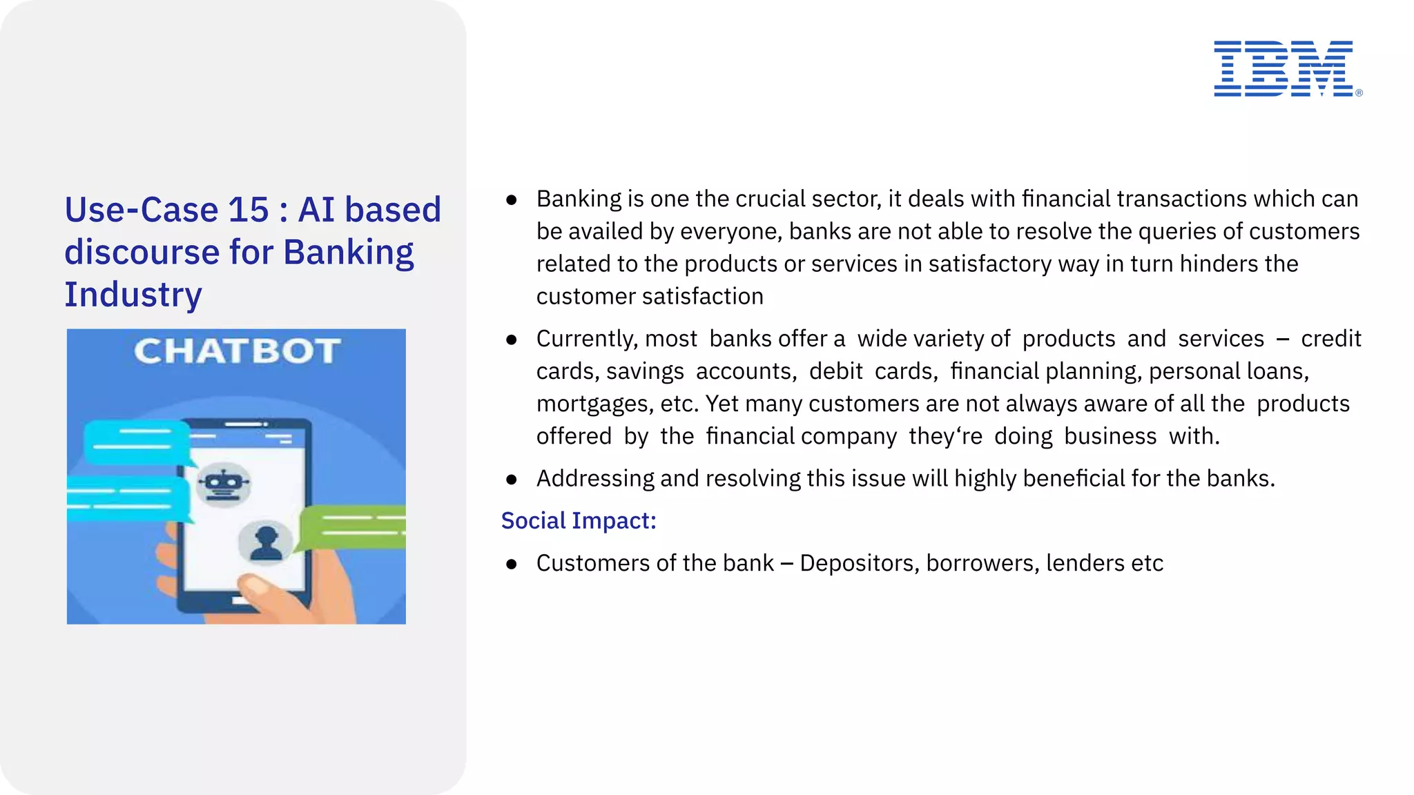Use-Case 15 : AI based
discourse for Banking
Industry
● Banking is one the crucial sector, it deals with ﬁnancial transactions which can
be availed by everyone, banks are not able to resolve the queries of customers
related to the products or services in satisfactory way in turn hinders the
customer satisfaction
● Currently, most banks offer a wide variety of products and services – credit
cards, savings accounts, debit cards, ﬁnancial planning, personal loans,
mortgages, etc. Yet many customers are not always aware of all the products
offered by the ﬁnancial company they‘re doing business with.
● Addressing and resolving this issue will highly beneﬁcial for the banks.
Social Impact:
● Customers of the bank – Depositors, borrowers, lenders etc
 