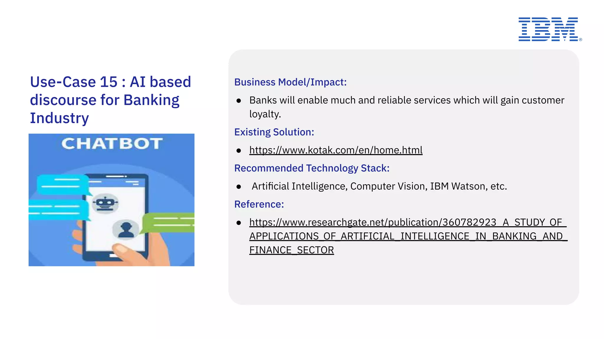 Business Model/Impact:
● Banks will enable much and reliable services which will gain customer
loyalty.
Existing Solution:
● https://www.kotak.com/en/home.html
Recommended Technology Stack:
● Artiﬁcial Intelligence, Computer Vision, IBM Watson, etc.
Reference:
● https://www.researchgate.net/publication/360782923_A_STUDY_OF_
APPLICATIONS_OF_ARTIFICIAL_INTELLIGENCE_IN_BANKING_AND_
FINANCE_SECTOR
Use-Case 15 : AI based
discourse for Banking
Industry
 